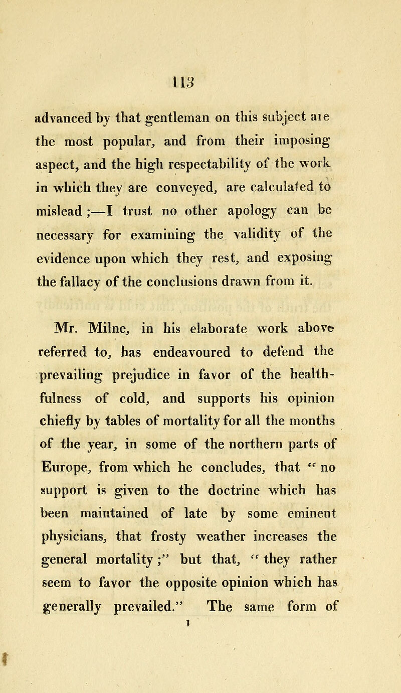 advanced by that gentleman on this subject aie the most popular, and from their imposing aspect, and the high respectability of the work in which they are conveyed, are calculated to mislead ;—I trust no other apology can be necessary for examining the validity of the evidence upon which they rest, and exposing the fallacy of the conclusions drawn from it. Mr. Milne, in his elaborate work above* referred to, has endeavoured to defend the prevailing prejudice in favor of the health- fulness of cold, and supports his opinion chiefly by tables of mortality for all the months of the year, in some of the northern parts of Europe, from which he concludes, that  no support is given to the doctrine which has been maintained of late by some eminent physicians, that frosty weather increases the general mortality; but that,  they rather seem to favor the opposite opinion which has generally prevailed. The same form of 1