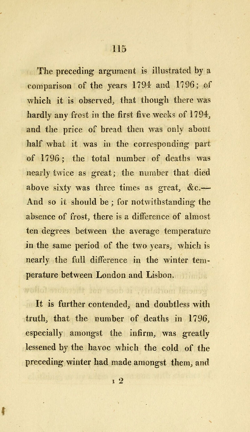 The preceding argument is illustrated by a comparison of the years 1794 and 1796; of which it is observed, that though there was hardly any frost in the first five weeks of 1794, and the price of bread then was only about half what it was in the corresponding part of 1796; the total number of deaths was nearly twice as great; the number that died above sixty was three times as great, &c-—- And so it should be ; for notwithstanding the absence of frost, there is a difference of almost ten degrees between the average temperature in the same period of the two years, which is nearly the full difference in the winter tem- perature between London and Lisbon. It is further contended, and doubtless with truth, that the number of deaths in 1796, especially amongst the infirm, was greatly lessened by the havoc which the cold of the preceding winter had made amongst them, and i 2