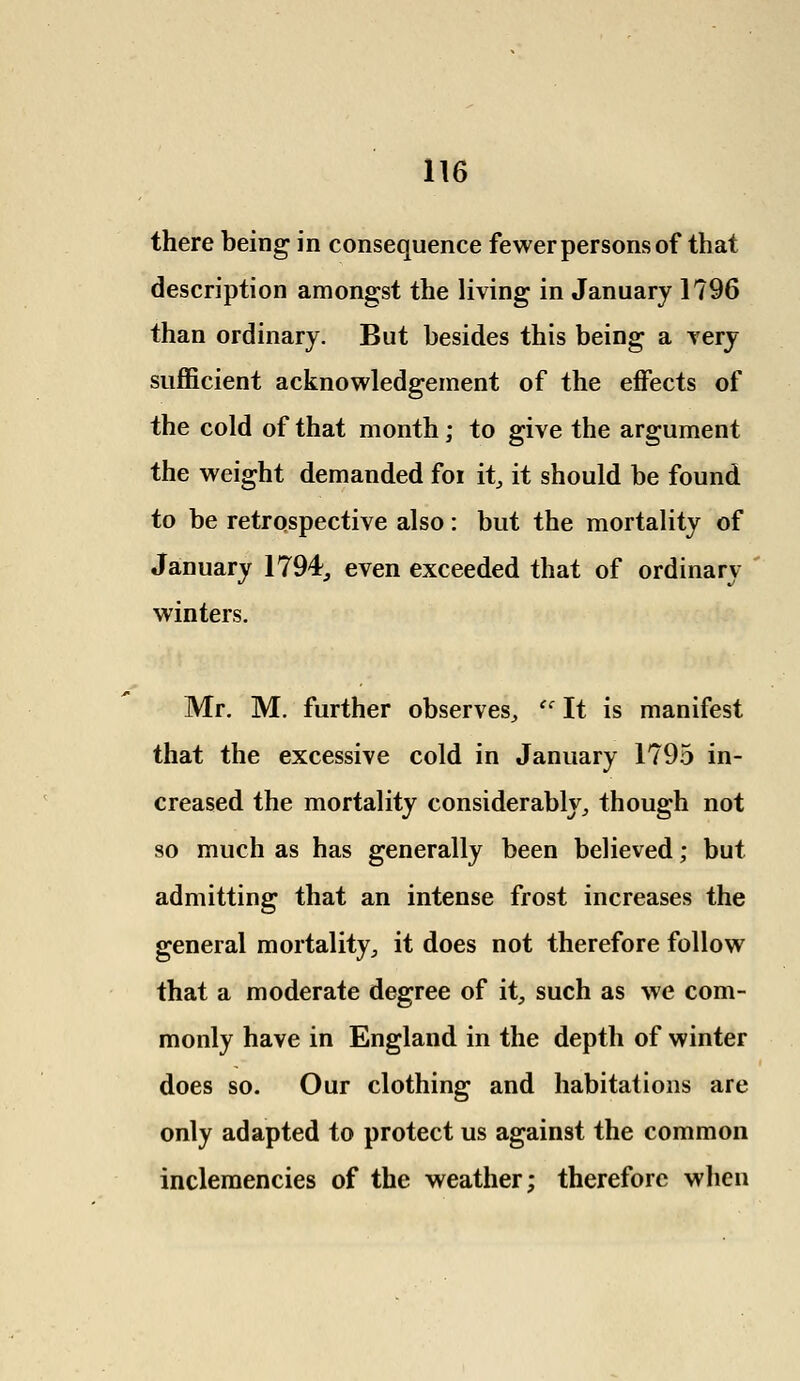 there being in consequence fewer persons of that description amongst the living in January 1796 than ordinary. But besides this being a very sufficient acknowledgement of the effects of the cold of that month; to give the argument the weight demanded foi it, it should be found to be retrospective also: but the mortality of January 1794, even exceeded that of ordinary winters. Mr. M. further observes, tc It is manifest that the excessive cold in January 1795 in- creased the mortality considerably, though not so much as has generally been believed; but admitting that an intense frost increases the general mortality, it does not therefore follow that a moderate degree of it, such as we com- monly have in England in the depth of winter does so. Our clothing and habitations are only adapted to protect us against the common inclemencies of the weather; therefore when