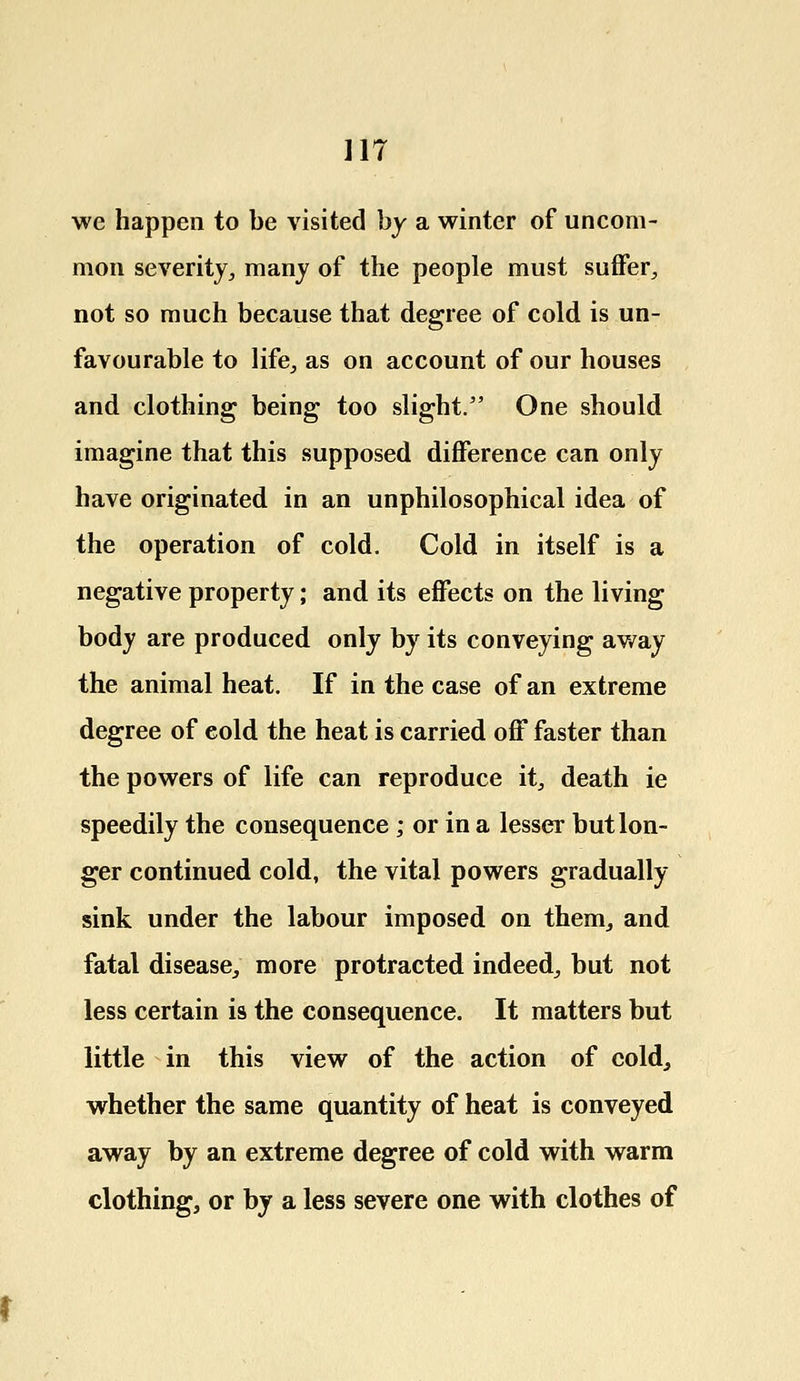 we happen to be visited by a winter of uncom- mon severity, many of the people must suffer, not so much because that degree of cold is un- favourable to life, as on account of our houses and clothing being too slight. One should imagine that this supposed difference can only have originated in an unphilosophical idea of the operation of cold. Cold in itself is a negative property; and its effects on the living body are produced only by its conveying away the animal heat. If in the case of an extreme degree of cold the heat is carried off faster than the powers of life can reproduce it, death ie speedily the consequence ; or in a lesser but lon- ger continued cold, the vital powers gradually sink under the labour imposed on them, and fatal disease, more protracted indeed, but not less certain is the consequence. It matters but little in this view of the action of cold, whether the same quantity of heat is conveyed away by an extreme degree of cold with warm clothing, or by a less severe one with clothes of