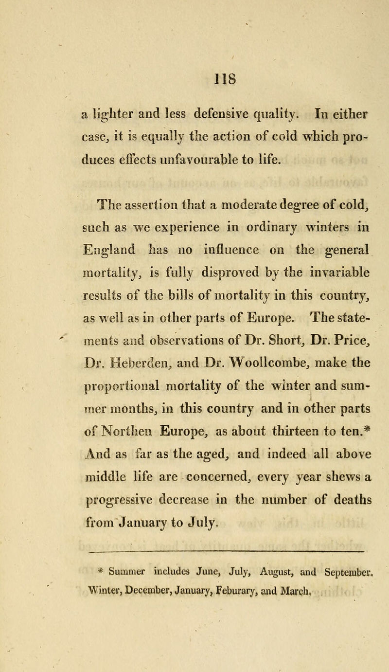 a lighter and less defensive quality. In either case, it is equally the action of cold which pro- duces effects unfavourable to life. The assertion that a moderate degree of cold, such as we experience in ordinary winters in England has no influence on the general mortality, is fully disproved by the invariable results of the bills of mortality in this country, as well as in other parts of Europe. The state- ments and observations of Dr. Short, Dr. Price, Dr. Heberden, and Dr. Woollcombe, make the proportional mortality of the winter and sum- mer months, in this country and in other parts of Northen Europe, as about thirteen to ten.* And as far as the aged, and indeed all above middle life are concerned, every year shews a progressive decrease in the number of deaths from January to July. * Summer includes June, July, August, and September, Winter, December, January, Feburary, and March,