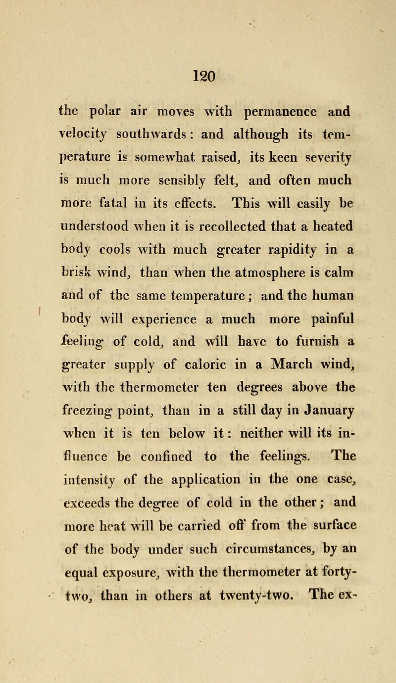 the polar air moves with permanence and velocity southwards: and although its tem- perature is somewhat raised,, its keen severity is much more sensibly felt, and often much more fatal in its effects. This will easily be understood when it is recollected that a heated body cools with much greater rapidity in a brisk wind, than when the atmosphere is calm and of the same temperature; and the human body will experience a much more painful feeling of cold, and will have to furnish a greater supply of caloric in a March wind, with the thermometer ten degrees above the freezing point, than in a still day in January when it is ten below it: neither will its in- fluence be confined to the feelings. The intensity of the application in the one case, exceeds the degree of cold in the other; and more heat will be carried oft' from the surface of the body under such circumstances, by an equal exposure, with the thermometer at forty- two, than in others at twenty-two. The ex-