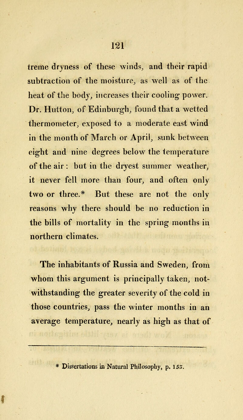 treme dryness of these winds, and their rapid subtraction of the moisture,, as well as of the heat of the body, increases their cooling power. Dr. Hutton, of Edinburgh,, found that a wetted thermometer., exposed to a moderate east wind in the month of March or April, sunk between eight and nine degrees below the temperature of the air : but in the dryest summer weather, it never fell more than four, and often only two or three.* But these are not the only reasons why there should be no reduction in the bills of mortality in the spring months in northern climates. The inhabitants of Russia and Sweden, from whom this argument is principally taken, not- withstanding the greater severity of the cold in those countries, pass the winter months in an average temperature, nearly as high as that of * Dissertations in Natural Philosophy, p. 155.