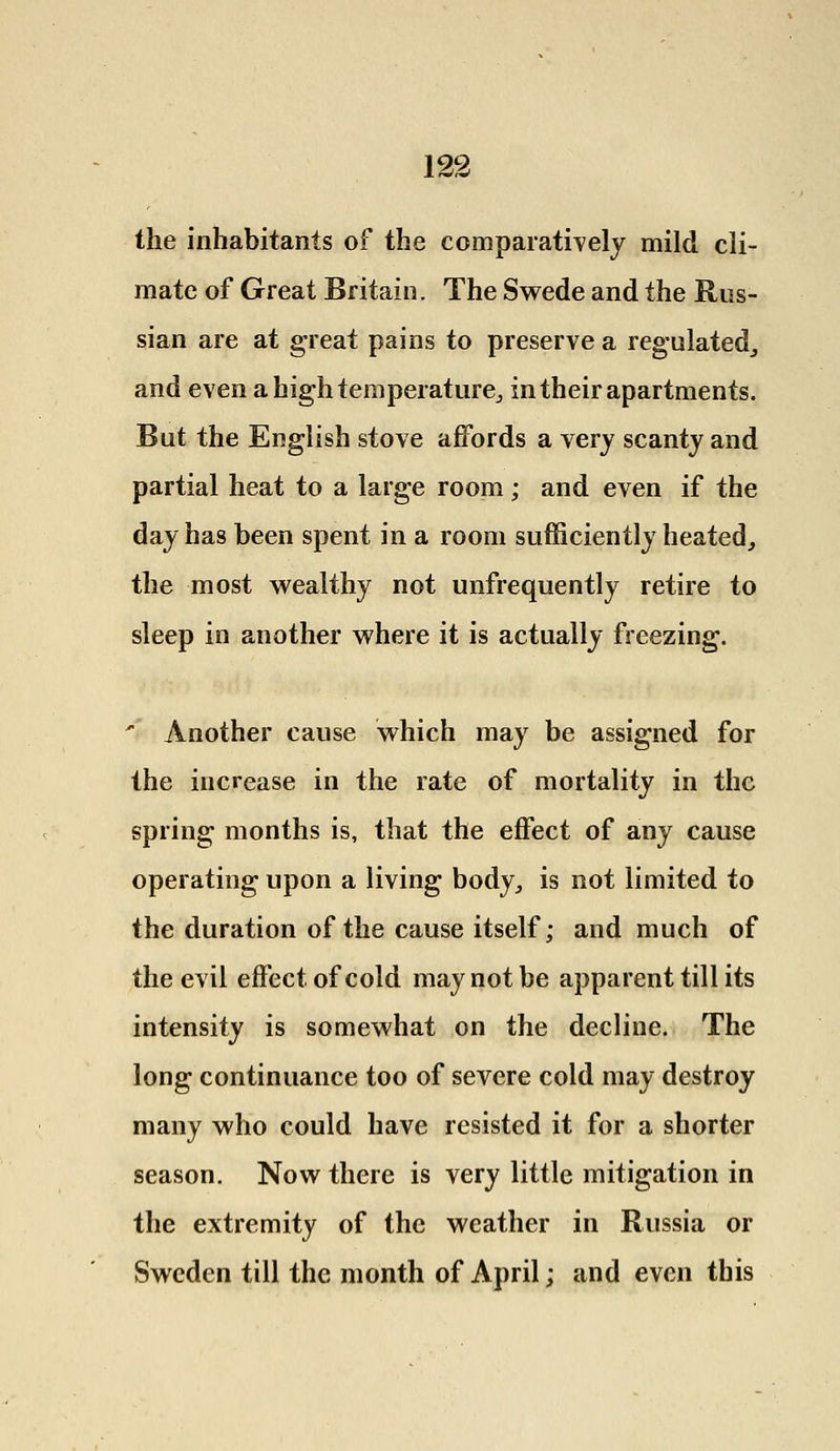 the inhabitants of the comparatively mild cli- mate of Great Britain. The Swede and the Rus- sian are at great pains to preserve a regulated, and even a high temperature,, in their apartments. But the English stove affords a very scanty and partial heat to a large room; and even if the day has been spent in a room sufficiently heated, the most wealthy not unfrequently retire to sleep in another where it is actually freezing. ' Another cause which may be assigned for the increase in the rate of mortality in the spring months is, that the effect of any cause operating upon a living body, is not limited to the duration of the cause itself; and much of the evil effect of cold may not be apparent till its intensity is somewhat on the decline. The long continuance too of severe cold may destroy many who could have resisted it for a shorter season. Now there is very little mitigation in the extremity of the weather in Russia or Sweden till the month of April; and even this