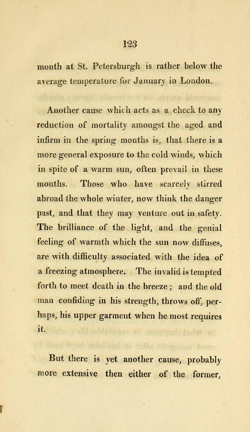 month at St. Petersburg!! is rather below the average temperature for January in London. Another cause which acts as a check to any reduction of mortality amongst the aged and infirm in the spring months is, that there is a more general exposure to the cold winds, which in spite of a warm sun, often prevail in these months. Those who have scarcely stirred abroad the whole winter,, now think the danger past, and that they may venture out in safety. The brilliance of the light, and the genial feeling of warmth which the sun now diffuses, are with difficulty associated with the idea of a freezing atmosphere. The invalid is tempted forth to meet death in the breeze; and the old man confiding in his strength, throws off, per- haps, his upper garment when he most requires it. But there is yet another cause, probably more extensive then either of the former,