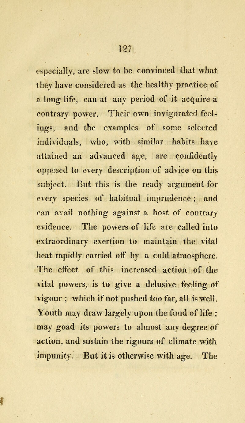 12? especially, are slow to be convinced that what they have considered as the healthy practice of a long life, can at any period of it acquire a contrary power. Their own invigorated feel- ings, and the examples of some selected individuals, who, with similar habits have attained an advanced age,, are confidently opposed to every description of advice on this subject. But this is the ready argument for every species of habitual imprudence; and can avail nothing against a host of contrary evidence. The powers of life are called into extraordinary exertion to maintain the vital heat rapidly carried off by a cold atmosphere, The effect of this increased action of the vital powers, is to give a delusive feeling of vigour ; which if not pushed too far, all is well. Youth may draw largely upon the fund of life ; may goad its powers to almost any degree of action, and sustain the rigours of climate with impunity. But it is otherwise with age. The