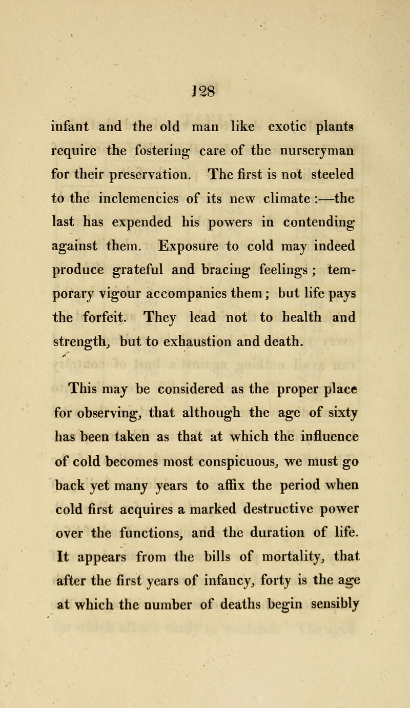 J28 infant and the old man like exotic plants require the fostering care of the nurseryman for their preservation. The first is not steeled to the inclemencies of its new climate :—the last has expended his powers in contending against them. Exposure to cold may indeed produce grateful and bracing feelings ; tem- porary vigour accompanies them; but life pays the forfeit. They lead not to health and strength, but to exhaustion and death. This may be considered as the proper place for observing, that although the age of sixty has been taken as that at which the influence of cold becomes most conspicuous, we must go back yet many years to affix the period when cold first acquires a marked destructive power over the functions, and the duration of life. It appears from the bills of mortality, that after the first years of infancy, forty is the age at which the number of deaths begin sensibly