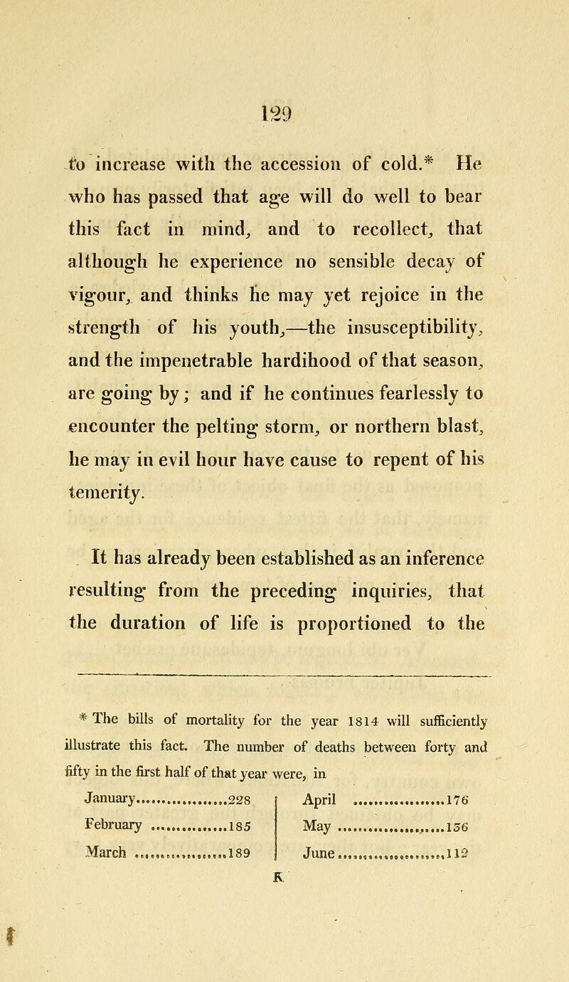 to increase with the accession of cold.* He who has passed that age will do well to bear this fact in mind, and to recollect, that although he experience no sensible decay of vigour, and thinks he may yet rejoice in the strength of his youth,—the insusceptibility, and the impenetrable hardihood of that season, are going by; and if he continues fearlessly to encounter the pelting storm, or northern blast, he may in evil hour have cause to repent of his temerity. It has already been established as an inference resulting from the preceding inquiries, that the duration of life is proportioned to the * The bills of mortality for the year 1814 will sufficiently illustrate this fact. The number of deaths between forty and fifty in the first half of that year were, in January 228 February 185 March ,«,...„„, 189 April 176 May ,....156 June...,,,,., ,,,,,112