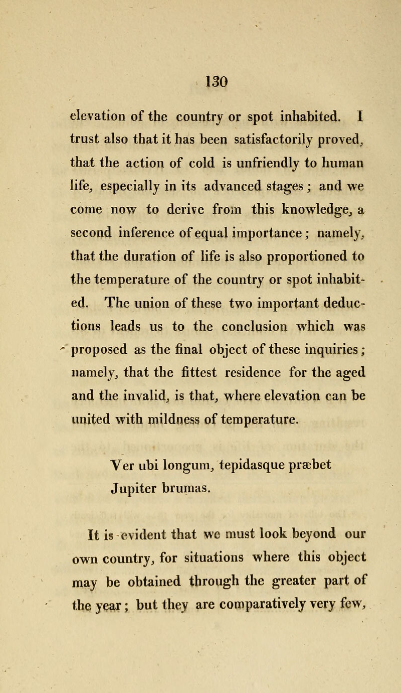elevation of the country or spot inhabited. I trust also that it has been satisfactorily proved, that the action of cold is unfriendly to human life,, especially in its advanced stages ; and we come now to derive from this knowledge, a second inference of equal importance; namely, that the duration of life is also proportioned to the temperature of the country or spot inhabit- ed. The union of these two important deduc- tions leads us to the conclusion which was proposed as the final object of these inquiries ; namely, that the fittest residence for the aged and the invalid, is that, where elevation can be united with mildness of temperature. Ver ubi longum, tepidasque praebet Jupiter brumas. It is evident that we must look beyond our own country, for situations where this object may be obtained through the greater part of the year; but they are comparatively very few,