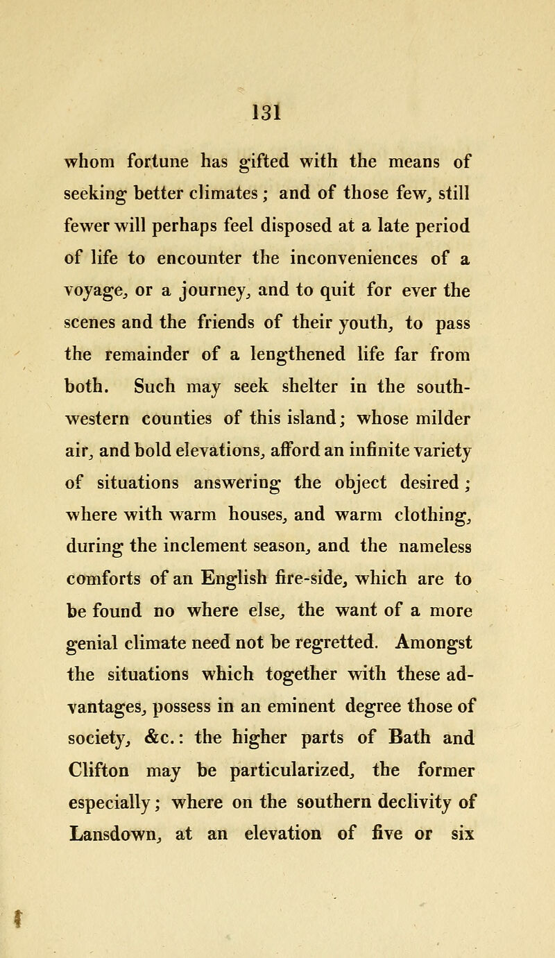 whom fortune has gifted with the means of seeking better climates; and of those few, still fewer will perhaps feel disposed at a late period of life to encounter the inconveniences of a voyage, or a journey, and to quit for ever the scenes and the friends of their youth, to pass the remainder of a lengthened life far from both. Such may seek shelter in the south- western counties of this island; whose milder air, and bold elevations, afford an infinite variety of situations answering the object desired; where with warm houses, and warm clothing, during the inclement season, and the nameless comforts of an English fire-side, which are to be found no where else, the want of a more genial climate need not be regretted. Amongst the situations which together with these ad- vantages, possess in an eminent degree those of society, &c.: the higher parts of Bath and Clifton may be particularized, the former especially; where on the southern declivity of Lansdown, at an elevation of five or six