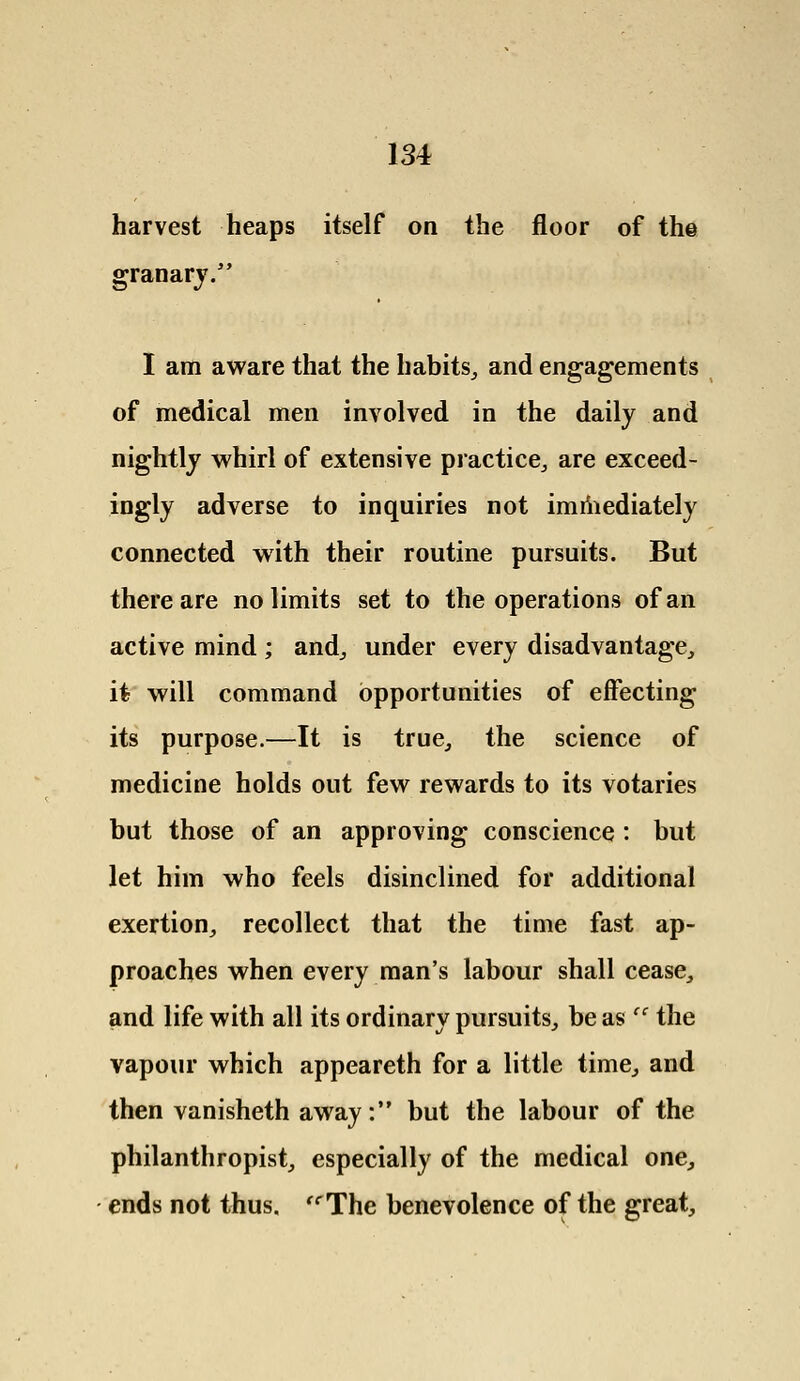 harvest heaps itself on the floor of the granary. I am aware that the habits, and engagements of medical men involved in the daily and nightly whirl of extensive practice, are exceed- ingly adverse to inquiries not immediately connected with their routine pursuits. But there are no limits set to the operations of an active mind; and, under every disadvantage, it will command opportunities of effecting its purpose.—It is true, the science of medicine holds out few rewards to its votaries but those of an approving conscience : but let him who feels disinclined for additional exertion, recollect that the time fast ap- proaches when every man's labour shall cease, and life with all its ordinary pursuits, be as 'c the vapour which appeareth for a little time, and then vanisheth away: but the labour of the philanthropist, especially of the medical one, ends not thus. The benevolence of the great,