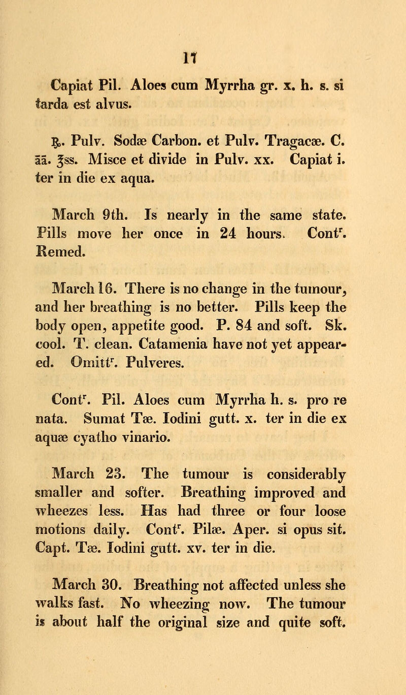 It Capiat Pil. Aloes cum Myrrha gr. x. h. s. si tarda est alvus. &. Pulv. Sodse Carbon, et Pulv. Tragacae. C. aa. Jss. Misce et divide in Pulv. xx. Capiat i. ter in die ex aqua. March 9th. Is nearly in the same state. Pills move her once in 24 hours, Contr. Remed. March 16. There is no change in the tumour, and her breathing is no better. Pills keep the body open, appetite good. P. 84 and soft. Sk. cool. T. clean. Catamenia have not yet appear- ed. Omittr. Pulveres. Contr. Pil. Aloes cum Myrrha h. s. pro re nata. Sumat Tae. lodini gutt. x. ter in die ex aquae cyatho vinario. March 23. The tumour is considerably smaller and softer. Breathing improved and wheezes less. Has had three or four loose motions daily. Contr. Pilae. Aper. si opus sit. Capt. Tee. lodini gutt. xv. ter in die. March 30. Breathing not affected unless she walks fast. No wheezing now. The tumour is about half the original size and quite soft.