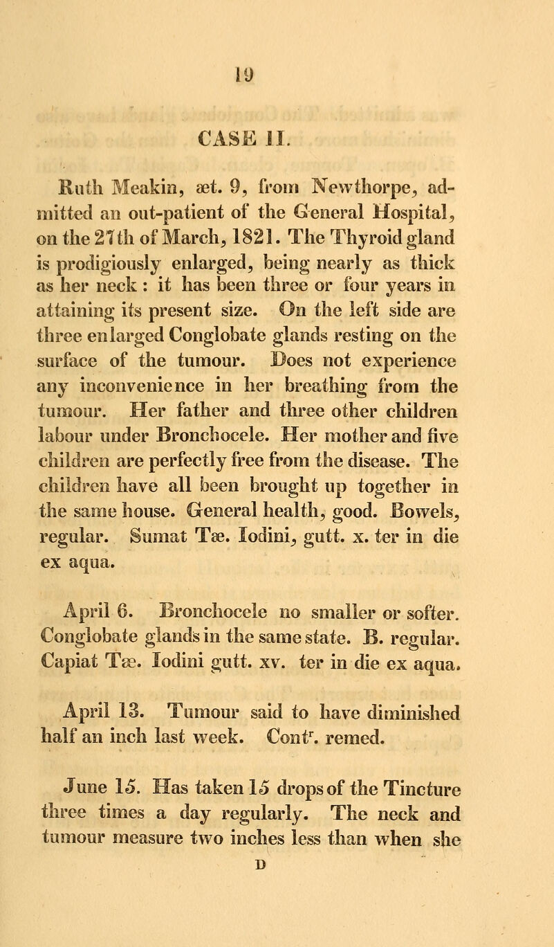 CASE J I. Ruth Meakin, aet. 9, from Newthorpe, ad- mitted an out-patient of the General Hospital, on the 2?th of March, 1821. The Thyroid gland is prodigiously enlarged, being nearly as thick as her neck : it has been three or four years in attaining its present size. On the left side are three enlarged Conglobate glands resting on the surface of the tumour. Does not experience any inconvenience in her breathing from the tumour. Her father and three other children labour under Broncliocele. Her mother and five children are perfectly free from the disease. The children have all been brought up together in the same house. General health, good. Bowels, regular. Sumat Tse. lodini^ gutt. x. ter in die ex aqua. April 6. Broncliocele no smaller or softer. Conglobate glands in the same state. B. regular. Capiat Tse. lodini gutt. xv. ter in die ex aqua. April 13. Tumour said to have diminished half an inch last week. Contr. remed. June 15. Has taken IS drops of the Tincture three times a day regularly. The neck and tumour measure two inches less than when she D