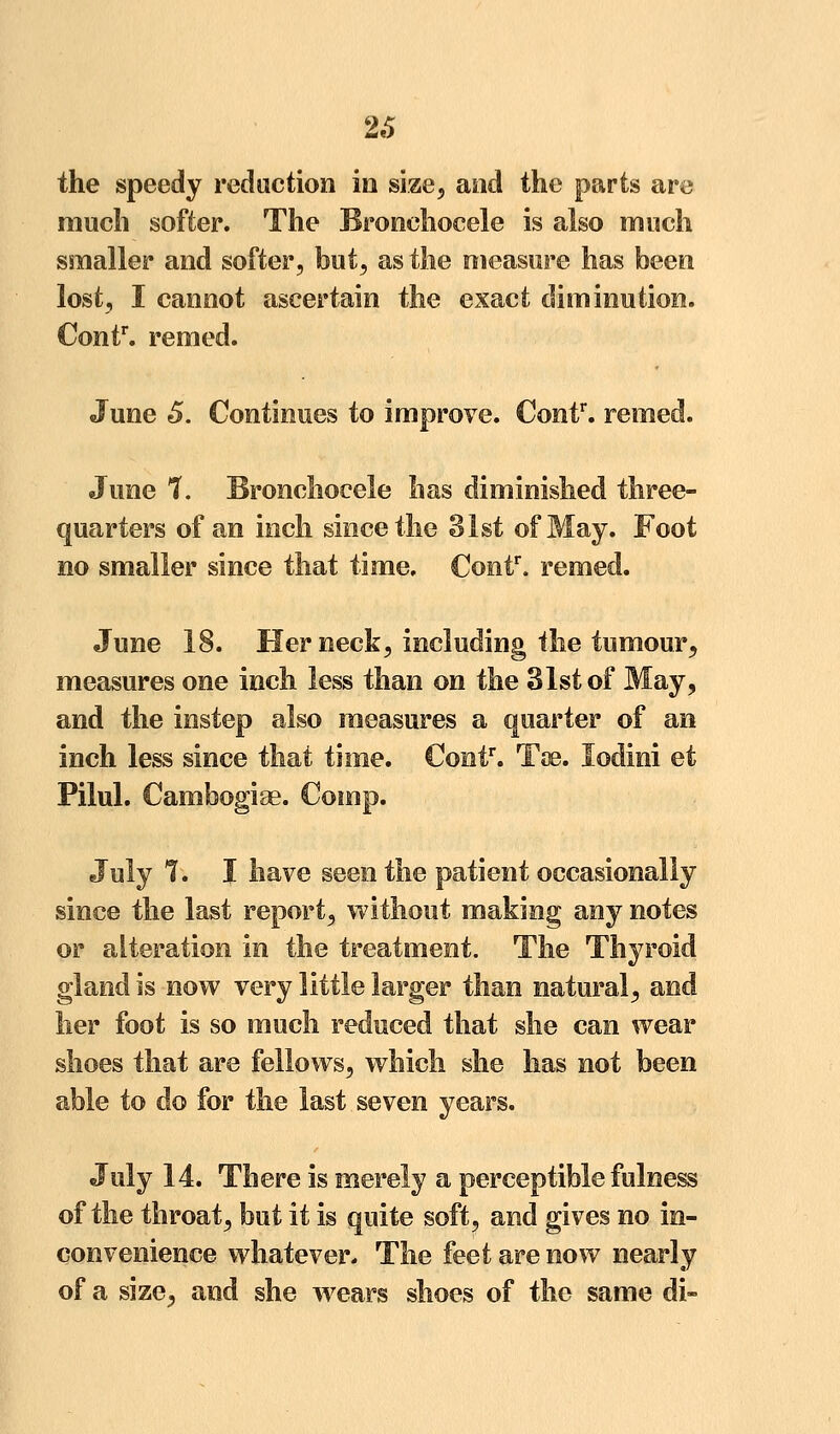 26 the speedy reduction in size, and the parts are much softer. The Bronchocele is also much smaller and softer, but, as the measure has been lost, I cannot ascertain the exact diminution. €ontr. remed. June 5. Continues to improve. Contr. remed. June 7. Bronchocele has diminished three- quarters of an inch since the 31st of May. Foot no smaller since that time, Contr. remed. June 18. Her neck, including the tumour, measures one inch less than on the 31st of May, and the instep also measures a quarter of an inch less since that time. Contr. Toe. lodini et Pilul. Cambogiae. Comp. July 7. I have seen the patient occasionally since the last report, without making any notes or alteration in the treatment. The Thyroid gland is now very little larger than natural, and her foot is so much reduced that she can wear shoes that are fellows, which she has not been able to do for the last seven years. July 14. There is merely a perceptible fulness of the throat, but it is quite soft, and gives no in- convenience whatever* The feet are now nearly of a size, and she wrears shoes of the same di-