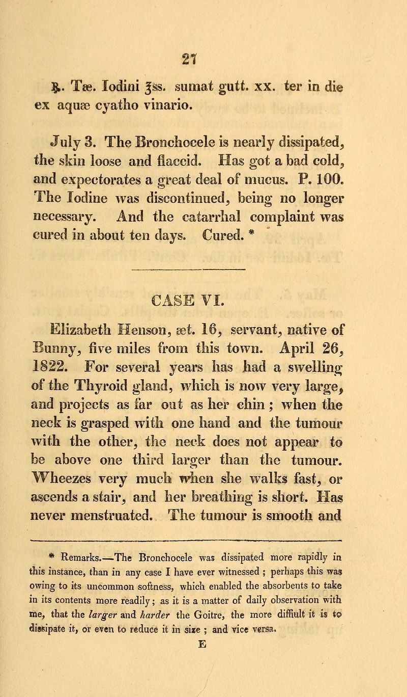 2? $. Tee. lodini Jss. sumat gutt. xx. ter in die ex aquae cyatho vinario. July 3. The Bronchocele is nearly dissipated, the skin loose and flaccid. Has got a bad cold, and expectorates a great deal of mucus. P. 100. The Iodine was discontinued, being no longer necessary. And the catarrhal complaint was cured in about ten days. Cured. * CASE VI. Elizabeth Henson, set. 16, servant, native of Bunny, five miles from this town. April 26, 1822. For several years has had a swelling of the Thyroid gland, which is now very large, and projects as far out as her chin; when the neck is grasped with one hand and the tumour with the other, the neck does not appear to be above one third larger than the tumour. Wheezes very much when she walks fast, or ascends a stair, and her breathing is short. Has never menstruated. The tumour is smooth and * Remarks.—The Bronchocele was dissipated more rapidly in this instance, than in any case I have ever witnessed ; perhaps this was owing to its uncommon softness, which enabled the absorbents to take in its contents more readily; as it is a matter of daily observation with me, that the larger and harder the Goitre, the more diffiult it is t© dissipate it, or even to reduce it in size ; and vice versa. E