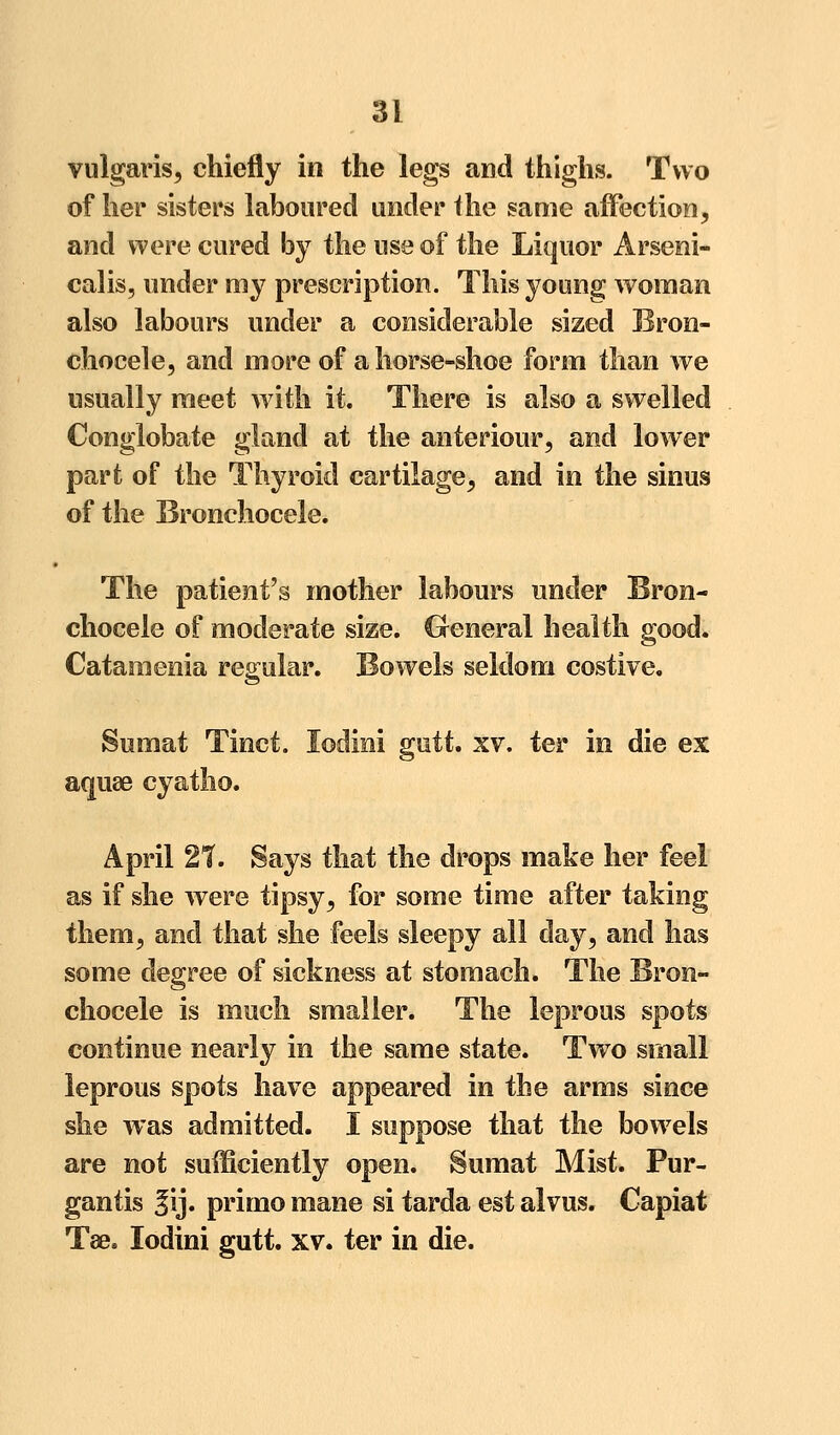 vulgaris, chiefly in the legs and thighs. Two of her* sisters laboured under the same affection, and were cured by the use of the Liquor Arseni- calis, under my prescription. This young woman also labours under a considerable sized Bron- chocele, and more of a horse-shoe form than we usually meet with it. There is also a swelled Conglobate gland at the anteriour, and lower part of the Thyroid cartilage, and in the sinus of the Bronchocele. The patient's mother labours under Bron- chocele of moderate size. General health good. Cataraenia regular. Bowels seldom costive. Sumat Tinct. lodini gutt. xv. ter in die ex aquae cyatho. April 27. Says that the drops make her feel as if she were tipsy, for some time after taking them, and that she feels sleepy all day, and has some degree of sickness at stomach. The Bron- chocele is much smaller. The leprous spots continue nearly in the same state. Two small leprous spots have appeared in the arms since she was admitted. I suppose that the bowels are not sufficiently open. Sumat Mist. Pur- gantis |ij. primo mane si tarda est alvus. Capiat Tae. lodini gutt. xv. ter in die.