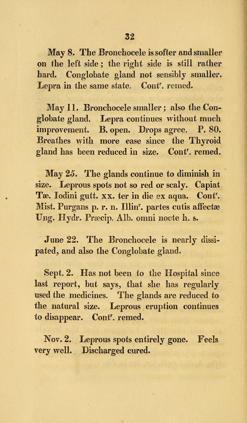 May 8. The Bronchocele is softer and smaller on the left sidle; the right side is still rather hard. Conglobate gland not sensibly smaller. Lepra in the same state. Contr. reined. May 11. Bronchocele smaller; also the Con- globate gland. Lepra continues without much improvement. B. open. Drops agree. P. 80. Breathes with more ease since the Thyroid gland has been reduced in size. Contr. remed. May 25. The glands continue to diminish in size. Leprous spots not so red or scaly. Capiat Tse. lodini gutt. xx. ter in die ex aqua. Contr. Mist. Purgans p. r. n. Illinr. partes cutis affectse Ung. Hydr. Prsecip. Alb. omni nocte h. s. June 22. The Bronchocele is nearly dissi- pated^ and also the Conglobate gland. Sept. 2. Has not been to the Hospital since last report, but says^ that she has regularly used the medicines. The glands are reduced to the natural size. Leprous eruption continues to disappear. Conf. remed. Nov. 2. Leprous spots entirely gone. Feels very well. Discharged cured.