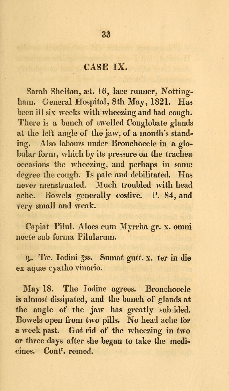 CASE IX. Sarah Shelton, set. 16, lace runner, Notting- ham. General Hospital, 8th May, 1821. Has been ill six weeks with wheezing and bad cough. There is a bunch of swelled Conglobate glands at the left angle of the jaw, of a month's stand- ing. Also labours under Bronchocele in a glo- bular form, which by its pressure on the trachea occasions the wheezing, and perhaps in some degree the cough. Is pale and debilitated. Has never menstruated. Much troubled with head ache. Bowels generally costive. P. 84, and very small and weak. Capiat Pilul. Aloes cuoi Myrrha gr. x. omni nocte sub forma Pilularum. $,, Tse. lodini gss, Sumat gutt. x. ter in die ex aquse cyatho vinario. May 18. The Iodine agrees. Bronchocele is almost dissipated, and the bunch of glands at the angle of the jaw has greatly sub ided. Bowels open from two pills. No head ache for a week past. Got rid of the wheezing in two or three days after she began to take the medi- cines. Cont1. remed.