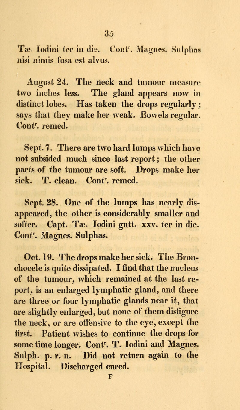 Tse. Iodini ter in die. Contr. Magnes. Sulphas nisi nimis fusa est alvus. August 24. The neck and tumour measure two inches less. The gland appears now in distinct lobes. Has taken the drops regularly; says that they make her weak. Eowels regular. Contr. remed. Sept. 7. There are two hard lumps which have not subsided much since last report; the other parts of the tumour are soft. Drops make her sick. T. clean. Contr. remed. Sept. 28. One of the lumps has nearly dis- appeared^ the other is considerably smaller and softer. Capt. Tse. Iodini gutt. xxv. ter in die. Contr. Magnes. Sulphas. Oct. 19. The drops make her sick. The Bron- chocele is quite dissipated. I find that the nucleus of the tumour, which remained at the last re- port, is an enlarged lymphatic gland, and there are three or four lymphatic glands near it, that are slightly enlarged, but none of them disfigure the neck, or are offensive to the eye, except the first. Patient wishes to continue the drops for some time longer. Contr. T. Iodini and Magnes. Sulph. p. r. n. Did not return again to the Hospital. Discharged cured.