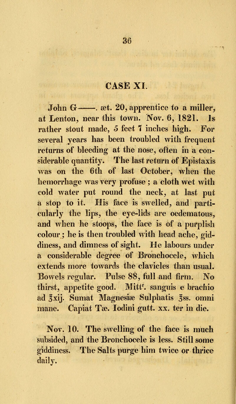 CASE XI. John G-—-. set. 20, apprentice to a miller, at Lenton, near this town. Nov. 6,-' 1821. Is rather stout made, 6 feet ? inches high. For several years has been troubled with frequent returns of bleeding at the nose, often in a con- siderable quantity. The last return of Epistaxis was on the 6th of last October, when the hemorrhage was very profuse ; a cloth wet with cold water put round the neck, at last put a stop to it. His face is swelled, and parti- cularly the lips, the eye-lids are oedematous, and when he stoops, the face is of a purplish colour; he is then troubled with head ache, gid- diness, and dimness of sight. He labours under a considerable degree of Bronchocele, which extends more towards the clavicles than usual. Bowels regular. Pulse 88, full and firm. No thirst, appetite good. Mittr. sanguis e brachio ad Sxij. Sumat Magnesia? Sulphatis 3ss. omni mane. Capiat Tee. lodini gutt. xx. ter in die. Nov. 10. The swelling of the face is much subsided, and the Bronchocele is less. Still some giddiness. The Salts purge him twice or thrice daily.