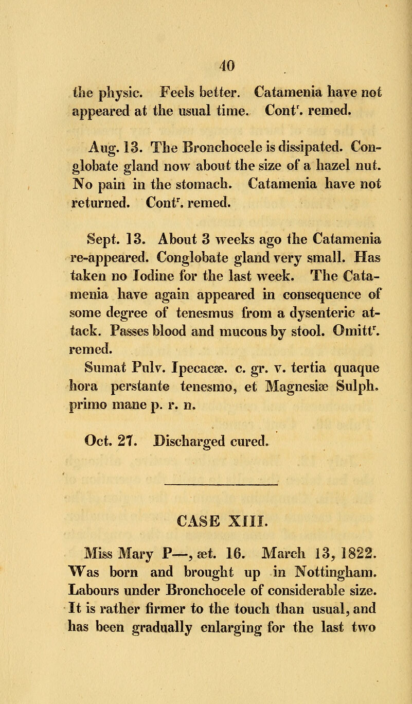 the physic. Feels better. Catamenia have not appeared at the usual time. Contr. remed. Aug. 13. The Bronchocele is dissipated. Con- globate gland now about the size of a hazel nut. No pain in the stomach. Catamenia have not returned. Contr. remed. Sept. 13. About 3 weeks ago the Catamenia re-appeared. Conglobate gland very small. Has taken no Iodine for the last week. The Cata- menia have again appeared in consequence of some degree of tenesmus from a dysenteric at- tack. Passes blood and mucous by stool. Omittr. remed. Sumat Pulv. Ipecacse. c. gr. v. tertia quaque hora perstante tenesmo, et Magnesise Sulph. primo mane p. r. n. Oct. 21, Discharged cured. CASE XIII. Miss Mary P—, ret. 16. March 13,1822. Was born and brought up in Nottingham. Labours under Bronchocele of considerable size. It is rather firmer to the touch than usual, and has been gradually enlarging for the last two