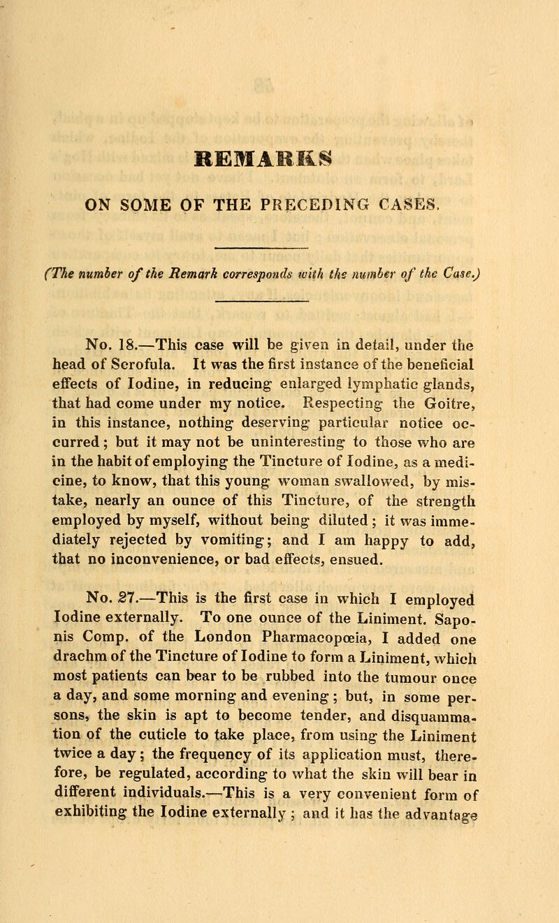 ON SOME OF THE PRECEDING CASES, (The number of the Remark corresponds ivith the number of the Case.) No. 18.—This case will be given in detail, under the head of Scrofula. It was the first instance of the beneficial effects of Iodine, in reducing1 enlarged lymphatic glands, that had come under my notice. Respecting the Goitre, in this instance, nothing deserving particular notice oc- curred ; but it may not be uninteresting to those who are in the habit of employing the Tincture of Iodine, as a medi- cine, to know, that this young woman swallowed, by mis- take, nearly an ounce of this Tincture, of the strength employed by myself, without being diluted ; it was imme- diately rejected by vomiting; and I am happy to add, that no inconvenience, or bad effects, ensued. No. 27.—This is the first case in which I employed Iodine externally. To one ounce of the Liniment. Sapo- nis Comp. of the London Pharmacopoeia, I added one drachm of the Tincture of Iodine to form a Liniment, which most patients can bear to be rubbed into the tumour once a day, and some morning and evening ; but, in some per- sons, the skin is apt to become tender, and disquamma- tion of the cuticle to take place, from using the Liniment twice a day; the frequency of its application must, there- fore, be regulated, according to what the skin will bear in different individuals.—This is a very convenient form of exhibiting the Iodine externally ; and it has the advantage