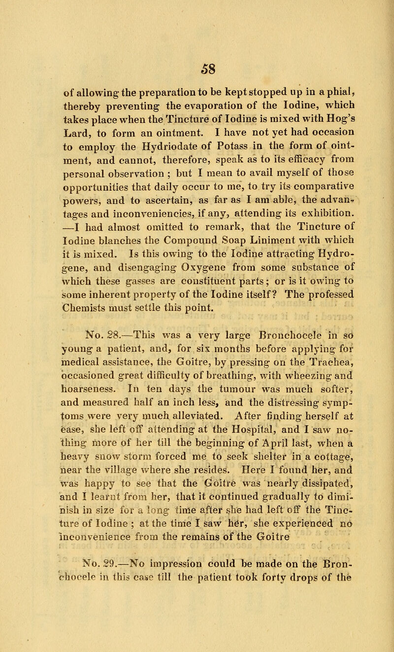 of allowing the preparation to be kept stopped up in a phial, thereby preventing the evaporation of the Iodine, which takes place when the Tincture of Iodine is mixed with Hog's Lard, to form an ointment. I have not yet had occasion to employ the Hydriodate of Potass in the form of oint- ment, and cannot, therefore, speak as to its efficacy from personal observation ; but I mean to avail myself of those opportunities that daily occur to me, to try its comparative powers, and to ascertain, as far as I am able, the advan- tages and inconveniencies, if any, attending its exhibition. —I had almost omitted to remark, that the Tincture of Iodine blanches the Compound Soap Liniment with which it is mixed. Is this owing to the Iodine attracting Hydro- gene, and disengaging Oxygene from some substance of which these gasses are constituent parts; or is it owing to some inherent property of the Iodine itself? The professed Chemists must settle this point. No. 28.—This was a very large Bronchocele in so young a patient, and, for six months before applying for medical assistance, the Goitre, by pressing on the Traehea, occasioned great difficulty of breathing, with wheezing and hoarseness. In ten days the tumour was much softer, and measured half an inch less, and the distressing symp- toms were very much alleviated. After finding herself at ease, she left off attending at the Hospital, and I saw no- thing more of her till the beginning of April last, when a heavy snow storm forced me to seek shelter in a cottage, near the village where she resides. Here I found her, and was happy to see that the Goitre was nearly dissipated, and I learnt from her, that it continued gradually to dimi- nish in size for a long time after she had left off the Tinc- ture of Iodine ; at the time I saw her, she experienced no inconvenience from the remains of the Goitre No. 29.—No impression could be made on the Bron- chocele in this case till the patient took forty drops of the