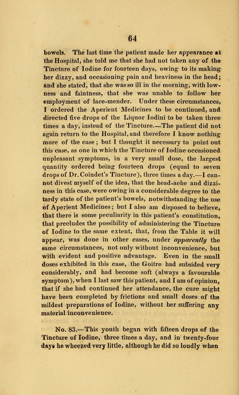 bowels. The last time the patient made her appearance at the Hospital, she told me that she had not taken any of th© Tincture of Iodine for fourteen days, owing to its making her dizzy, and occasioning pain and heaviness in the head; and she stated, that she was so ill in the morning, with low- ness and faintness, that she was unable to follow her employment of lace-mender. Under these circumstances, I ordered the Aperient Medicines to be continued, and directed five drops of the Liquor Iodini to be taken three times a day, instead of the Tincture.—The patient did not again return to the Hospital, and therefore I know nothing more of the case ; but I thought it necessary to point out this case, as one in which the Tincture of Iodine occasioned unpleasant symptoms, in a very small dose, the largest quantity ordered being fourteen drops (equal to seven drops of Dr. Coindet's Tincture), three times a day.—I can- not divest myself of the idea, that the head-ache and dizzi- ness in this case, were owing in a considerable degree to the tardy state of the patient's bowels, notwithstanding the use of Aperient Medicines ; but I also am disposed to believe, that there is some peculiarity in this patient's constitution, that precludes the possibility of administering the Tincture of Iodine to the same extent, that, from the Table it will appear, was done in other cases, under apparently the same circumstances, not only without inconvenience, but with evident and positive advantage. Even in the small doses exhibited in this case, the Goitre had subsided very considerably, and had become soft (always a favourable symptom), when I last saw this patient, and I am of opinion, that if she had continued her attendance, the cure might have been completed by frictions and small doses of the mildest preparations of Iodine, without her suffering any material inconvenience. No. 83.—This youth began with fifteen drops of the Tincture of Iodine, three times a day, and in twenty-four days he wheezed very little, although he did so loudly when