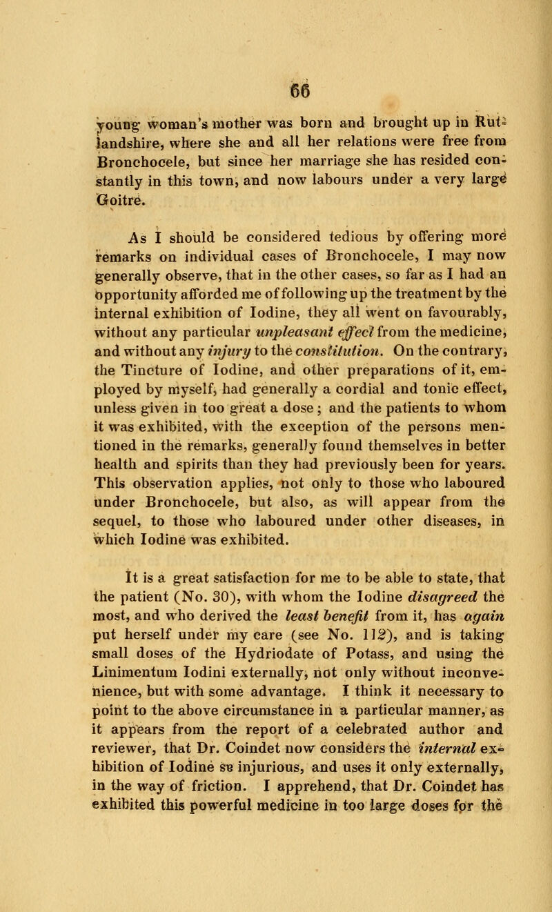 young woman's mother was born and brought up in Rut- landshire, where she and all her relations were free from Bronchocele, but since her marriage she has resided con- stantly in this town, and now labours under a very large Goitre. As I should be considered tedious by offering moH remarks on individual cases of Bronchocele, I may now generally observe, that in the other cases, so far as I had an Opportunity afforded me of following up the treatment by the internal exhibition of Iodine, they all went on favourably, without any particular unpleasant effect from the medicine, and without any injury to the constitution. On the contrary, the Tincture of Iodine, and other preparations of it, em- ployed by myself, had generally a cordial and tonic effect, unless given in too great a dose; and the patients to whom it was exhibited, with the exception of the persons men- tioned in the remarks, generally found themselves in better health and spirits than they had previously been for years. This observation applies, not only to those who laboured under Bronchocele, but also, as will appear from the sequel, to those who laboured under other diseases, in which Iodine was exhibited. It is a great satisfaction for me to be able to state, that the patient (No. 30), with whom the Iodine disagreed the most, and who derived the least benefit from it, has again put herself under my care (see No. 112), and is taking small doses of the Hydriodate of Potass, and using the Linimentum Iodini externally, riot only without inconve- nience, but with some advantage. I think it necessary to point to the above circumstance in a particular manner, as it appears from the report of a celebrated author and reviewer, that Dr. Coindet now considers the internal ex- hibition of Iodine se injurious, and uses it only externally, in the way of friction. I apprehend, that Dr. Coindet has exhibited this powerful medicine in too large doses fpr the