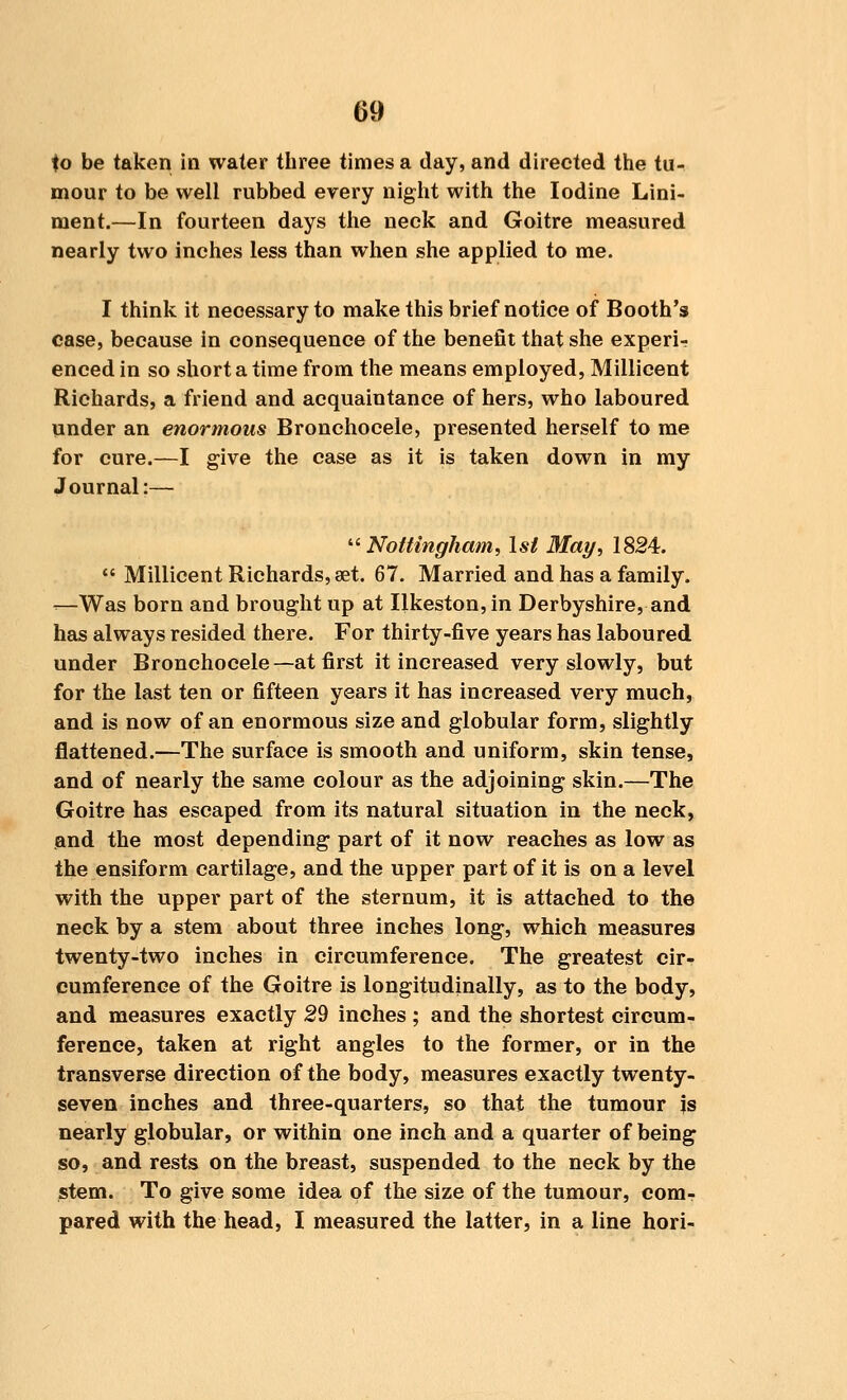 to be taken in water three times a day, and directed the tu- mour to be well rubbed every night with the Iodine Lini- ment.—In fourteen days the neck and Goitre measured nearly two inches less than when she applied to me. I think it neoessary to make this brief notice of Booth's case, because in consequence of the benefit that she expert enced in so short a time from the means employed, Millicent Richards, a friend and acquaintance of hers, who laboured under an enormous Bronchocele, presented herself to me for cure.—I give the case as it is taken down in my Journal:— Nottingham, 1st May, 1824.  Millicent Richards, set. 67. Married and has a family. -—Was born and brought up at Ilkeston, in Derbyshire, and has always resided there. For thirty-five years has laboured under Bronchocele—at first it increased very slowly, but for the last ten or fifteen years it has increased very much, and is now of an enormous size and globular form, slightly flattened.—The surface is smooth and uniform, skin tense, and of nearly the same colour as the adjoining skin.—The Goitre has escaped from its natural situation in the neck, and the most depending part of it now reaches as low as the ensiform cartilage, and the upper part of it is on a level with the upper part of the sternum, it is attached to the neck by a stem about three inches long, which measures twenty-two inches in circumference. The greatest cir- cumference of the Goitre is longitudinally, as to the body, and measures exactly 29 inches ; and the shortest circum- ference, taken at right angles to the former, or in the transverse direction of the body, measures exactly twenty- seven inches and three-quarters, so that the tumour js nearly globular, or within one inch and a quarter of being so, and rests on the breast, suspended to the neck by the stem. To give some idea of the size of the tumour, com- pared with the head, I measured the latter, in a line hori-