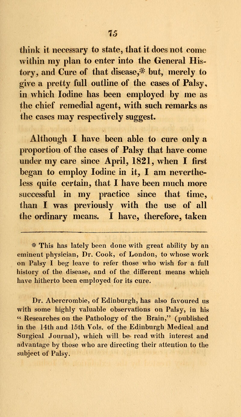 think it necessary to state, that it does not come within my plan to enter into the General His- tory, and Cure of that disease,^ but, merely to give a pretty full outline of the cases of Palsy, in which Iodine has been employed by me as the chief remedial agent, with such remarks as the cases may respectively suggest. Although I have been able to cure only a proportion of the cases of Palsy that have come under my care since April, 1821, when I first began to employ Iodine in it, I am neverthe- less quite certain, that I have been much more successful in my practice since that time, than I was previously with the use of all the ordinary means. I have, therefore, taken * This has lately been done with great ability by an eminent physician, Dr. Cook, of London, to whose work on Palsy I beg leave to refer those who wish for a full history of the disease, and of the. different means which have hitherto been employed for its cure. Dr. Abercrombie, of Edinburgh, has also favoured us with some highly valuable observations on Palsy, in his  Researches on the Pathology of the Brain, (published in the 14th and 15th Vols, of the Edinburgh Medical and Surgical Journal), which will be- read with interest and advantage by those who are directing their attention to the subject of Palsy.