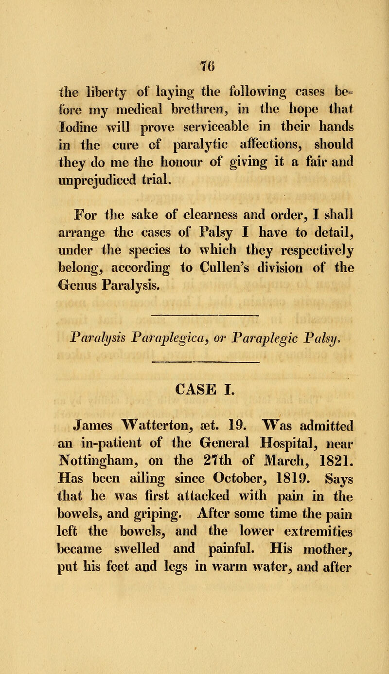 the liberty of laying the following cases be= fore my medical brethren, in the hope that Iodine will prove serviceable in their hands in the cure of paralytic affections, should they do me the honour of giving it a fair and unprejudiced trial. For the sake of clearness and order, I shall arrange the cases of Palsy I have to detail, under the species to which they respectively belong, according to Cullen's division of the Genus Paralysis. Paralysis Paraplegica, or Paraplegic Palsy. CASE I. James Watterton, set. 19. Was admitted an in-patient of the General Hospital, near Nottingham, on the 27th of March, 1821. Has been ailing since October, 1819. Says that he was first attacked with pain in the bowels, and griping. After some time the pain left the bowels, and the lower extremities became swelled and painful. His mother, put his feet and legs in warm water, and after