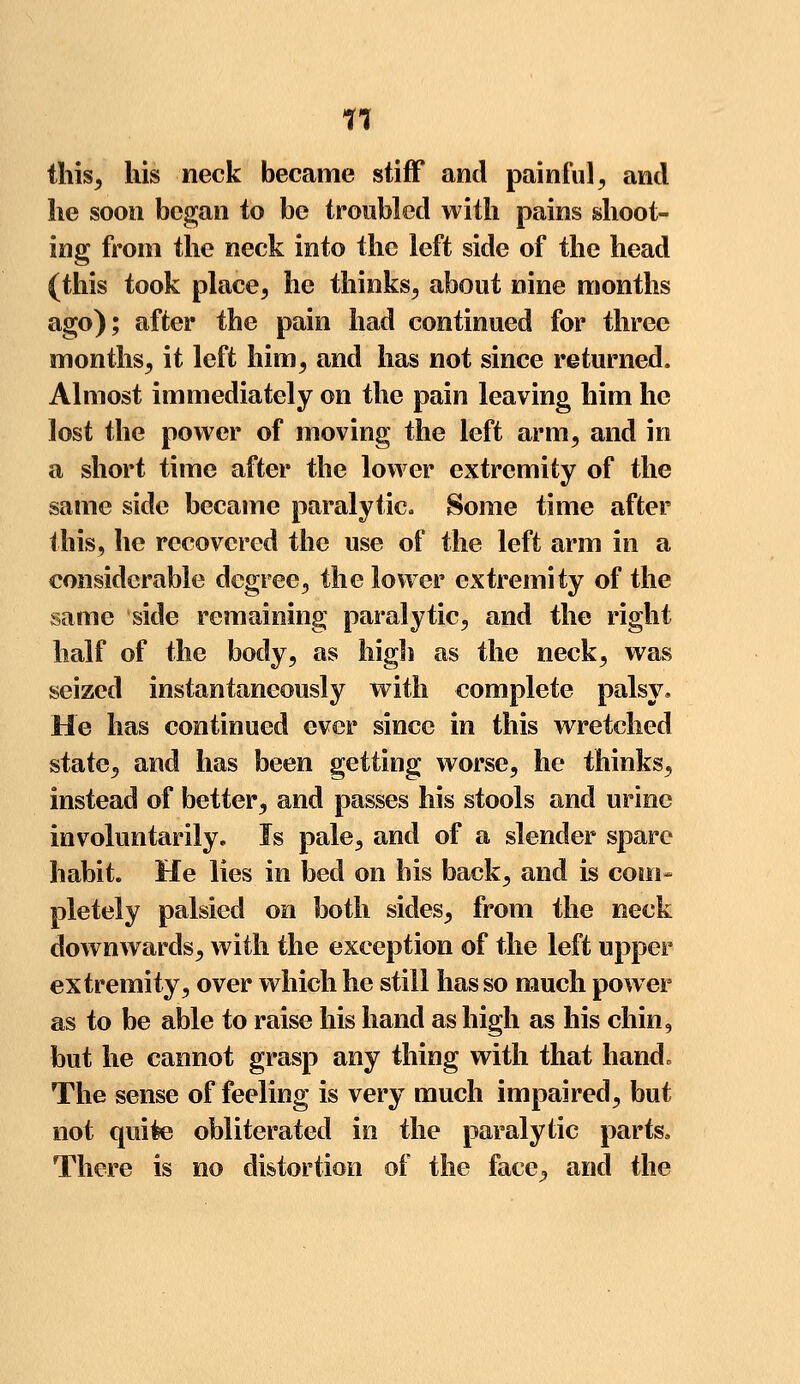 n this, his neck became stiff and painful, and he soon began to be troubled with pains shoot- ing from the neck into the left side of the head (this took place, he thinks, about nine months ago); after the pain had continued for three months, it left him, and has not since returned. Almost immediately on the pain leaving him he lost the power of moving the left arm, and in a short time after the lower extremity of the same side became paralytic. Some time after this, he recovered the use of the left arm in a considerable degree, the lower extremity of the same side remaining paralytic, and the right half of the body, as high as the neck, was seized instantaneously with complete palsy. He has continued ever since in this wretched state, and has been getting worse, he thinks, instead of better, and passes his stools and urine involuntarily. Is pale, and of a slender spare habit. He lies in bed on his back, and is com- pletely palsied on both sides, from the neck downwards, with the exception of the left upper extremity, over which he still has so much power as to be able to raise his hand as high as his chin, but he cannot grasp any thing with that hand. The sense of feeling is very much impaired, but not quite obliterated in the paralytic parts, There is no distortion of the face, and the