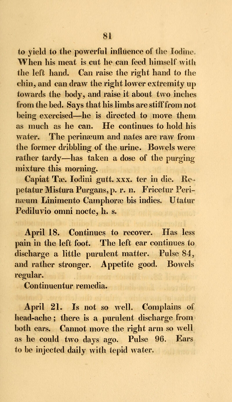 to yield to the powerful influence of the Iodine. When his meat is cut he can feed himself with the left hand. Can raise the right hand to the chin, and can draw the right lower extremity up towards the body, and raise it about two inches from the bed. Says that his limbs are stiff from not being exercised—he is directed to move them as much as he can. He continues to hold his water. The perinseum and nates are raw from the former dribbling of the urine. Bowels were rather tardy—has taken a dose of the purging mixture this morning. Capiat Tse. lodini gutt. xxx. ter in die. Re- petatur Mistura Purgans, p. r. n. Fricetur Peri- naeum Linimento Camphorae bis indies. Utatur Pediluvio omni nocte, h. s. April 18. Continues to recover. Has less pain in the left foot. The left ear continues to discharge a little purulent matter. Pulse 84, and rather stronger. Appetite good. Bowels regular. Continuentur remedia. April 21. Is not so well. Complains of head-ache; there is a purulent discharge from both ears. Cannot move the right arm so well as he could two days ago. Pulse 96. Ears to be injected daily with tepid water.