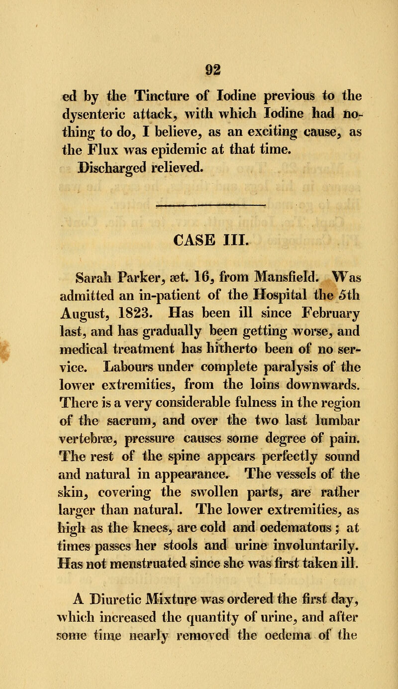 ed by the Tincture of Iodine previous to the dysenteric attack, with which Iodine had no- thing to do, I believe, as an exciting cause, as the Flux was epidemic at that time. Discharged relieved. CASE III. Sarah Parker, set. 16, from Mansfield. Was admitted an in-patient of the Hospital the 5th August, 1823. Has been ill since February last, and has gradually been getting worse, and medical treatment has hitherto been of no ser- vice. Labours under complete paralysis of the lower extremities, from the loins downwards. There is a very considerable fulness in the region of the sacrum, and over the two last lumbar vertebrae, pressure causes some degree of pain. The rest of the spine appears perfectly sound and natural in appearance. The vessels of the skin, covering the swollen parts, are rather larger than natural. The lower extremities, as high as the knees, are cold and oedematous; at times passes her stools and urine involuntarily. Has not menstruated since she was first taken ill. A Diuretic Mixture was ordered the first day, which increased the quantity of urine, and after some time nearly removed the oedema of the