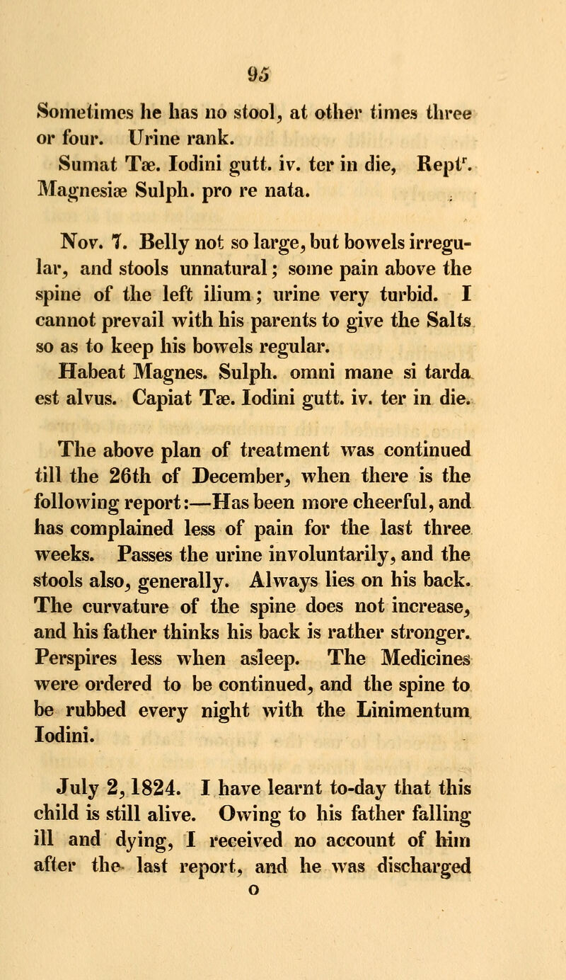 Sometimes lie has no stool, at other times three or four. Urine rank. Sumat Tae. Iodini gutt. iv. ter in die, Reptr. Magnesia? Sulph. pro re nata. . Nov. 7. Belly not so large, but bowels irregu- lar, and stools unnatural; some pain above the spine of the left ilium; urine very turbid. I cannot prevail with his parents to give the Salts so as to keep his bowels regular. Habeat Magnes. Sulph. omni mane si tarda est alvus. Capiat Tae. Iodini gutt. iv. ter in die. The above plan of treatment was continued till the 26th of December, when there is the following report:—Has been more cheerful, and has complained less of pain for the last three wreeks. Passes the urine involuntarily, and the stools also, generally. Always lies on his back. The curvature of the spine does not increase, and his father thinks his back is rather stronger. Perspires less when asleep. The Medicines were ordered to be continued, and the spine to be rubbed every night with the Linimentum Iodini. July 2,1824. I have learnt to-day that this child is still alive. Owing to his father falling ill and dying, I received no account of him after the- last report, and he was discharged o