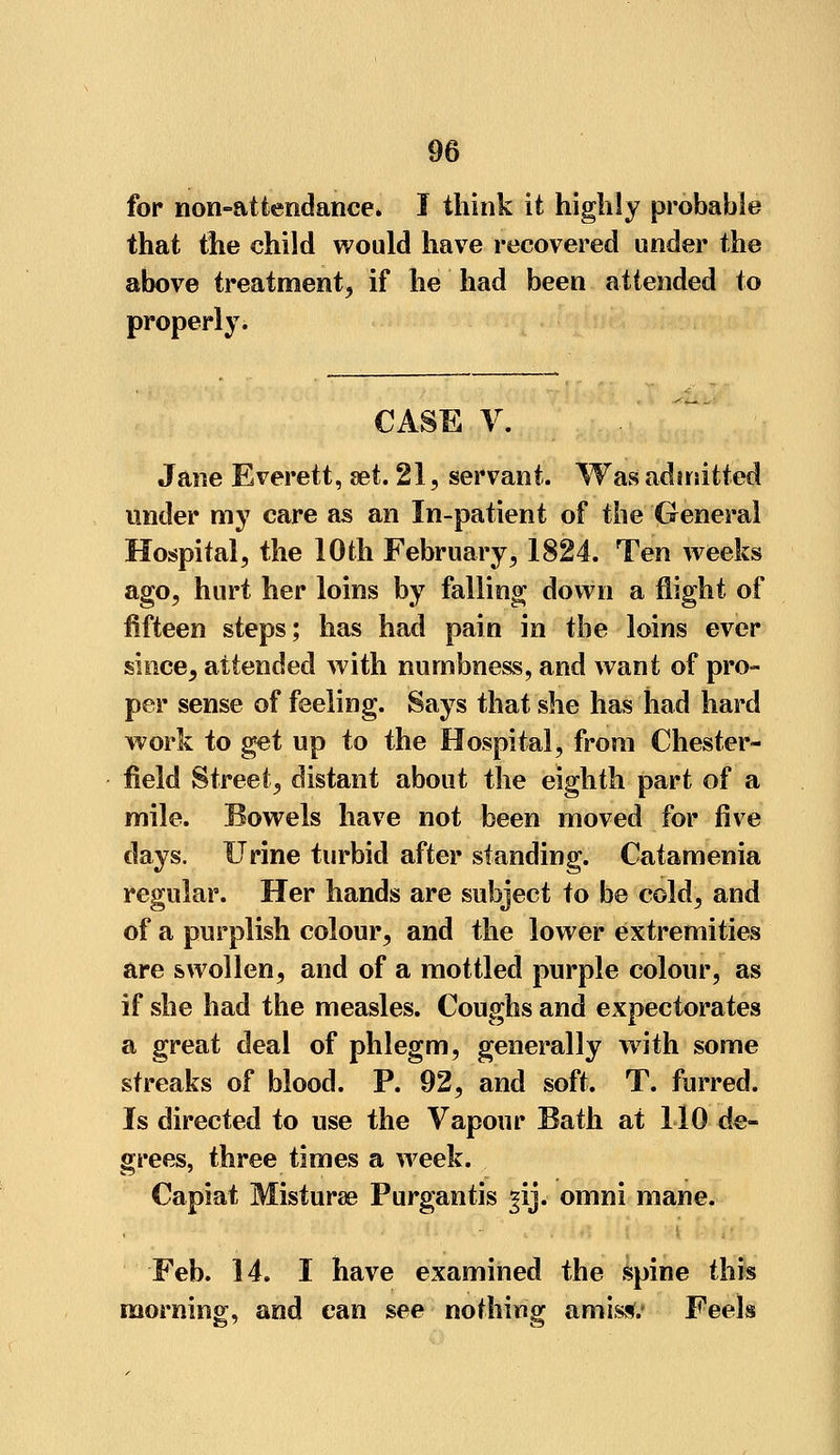 for non-attendance. I think it highly probable that the child would have recovered under the above treatment, if he had been attended to property^ CASE V. Jane Everett, set. 21, servant. Was admitted under my care as an In-patient of the General Hospital, the 10th February, 1824. Ten weeks ago, hurt her loins by falling down a flight of fifteen steps; has had pain in the loins ever since, attended with numbness, and want of pro- per sense of feeling. Says that she has had hard work to get up to the Hospital, from Chester- field Street, distant about the eighth part of a mile. Bowels have not been moved for five clays. Urine turbid after standing. Catamenia regular. Her hands are subject to be cold, and of a purplish colour, and the lower extremities are swollen, and of a mottled purple colour, as if she had the measles. Coughs and expectorates a great deal of phlegm, generally with some streaks of blood. P. 92, and soft. T. furred. Is directed to use the Vapour Bath at 110 de- grees, three times a week. Capiat Misturae Purgantis gij. omni mane. Feb. 14. I have examined the spine this morning, and can see nothing amis*.' Feels