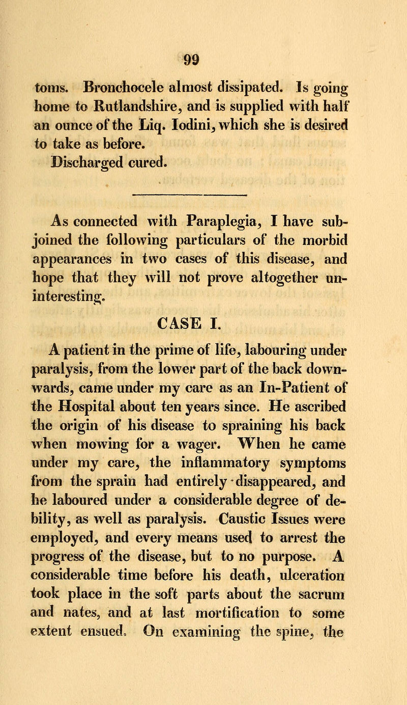 toms. Bronchocele almost dissipated. Is going home to Rutlandshire, and is supplied with half an ounce of the Liq. Iodini, which she is desired to take as before. Discharged cured. As connected with Paraplegia, I have sub- joined the following particulars of the morbid appearances in two cases of this disease, and hope that they will not prove altogether un- interesting. CASE I. A patient in the prime of life, labouring under paralysis, from the lower part of the back down- wards, came under my care as an In-Patient of the Hospital about ten years since. He ascribed the origin of his disease to spraining his back when mowing for a wager. When he came under my care, the inflammatory symptoms from the sprain had entirely disappeared, and he laboured under a considerable degree of de- bility, as well as paralysis. Caustic Issues were employed, and every means used to arrest the progress of the disease, but to no purpose. A considerable time before his death, ulceration took place in the soft parts about the sacrum and nates, and at last mortification to some extent ensued. On examining the spine, the