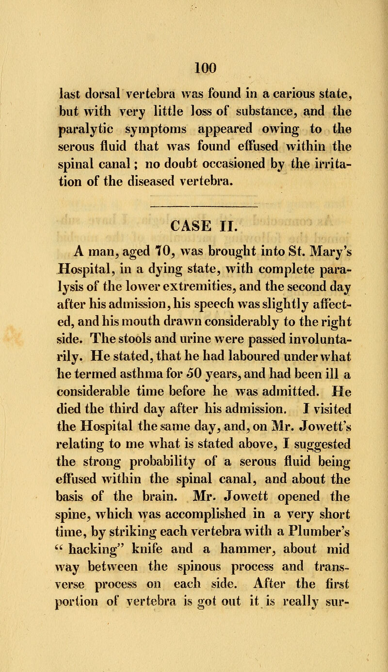 last dorsal vertebra was found in a carious state, but with very little loss of substance, and the paralytic symptoms appeared owing to the serous fluid that was found effused within the spinal canal; no doubt occasioned by the irrita- tion of the diseased vertebra. CASE II. A man, aged 70, was brought into St. Mary's Hospital, in a dying state, with complete para- lysis of the lower extremities, and the second day after his admission, his speech was slightly affect- ed, and his mouth drawn considerably to the right side. The stools and urine were passed involunta- rily. He stated, that he had laboured under what he termed asthma for 60 years, and had been ill a considerable time before he was admitted. He died the third day after his admission. I visited the Hospital the same day, and, on Mr. Jowett's relating to me what is stated above, I suggested the strong probability of a serous fluid being effused within the spinal canal, and about the basis of the brain. Mr. Jowett opened the spine, which was accomplished in a very short time, by striking each vertebra with a Plumber's  hacking knife and a hammer, about mid way between the spinous process and trans- verse process on each side. After the first portion of vertebra is got out it is really sur-