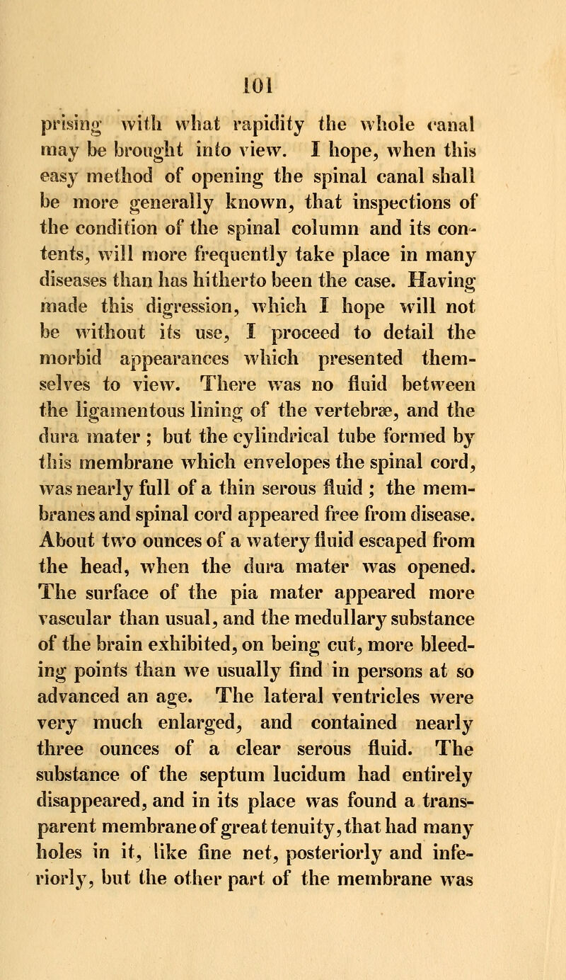 prising with what rapidity the whole canal may be brought into view. I hope, when this easy method of opening the spinal canal shall be more generally known, that inspections of the condition of the spinal column and its con- tents, will more frequently take place in many diseases than has hitherto been the case. Having made this digression, which I hope will not be without its use, I proceed to detail the morbid appearances which presented them- selves to view. There was no fluid between the ligamentous lining of the vertebra?, and the dura mater ; but the cylindrical tube formed by this membrane which envelopes the spinal cord, was nearly full of a thin serous fluid ; the mem- branes and spinal cord appeared free from disease. About two ounces of a watery fluid escaped from the head, when the dura mater was opened. The surface of the pia mater appeared more vascular than usual, and the medullary substance of the brain exhibited, on being cut, more bleed- ing points than we usually find in persons at so advanced an age. The lateral ventricles were very much enlarged^ and contained nearly three ounces of a clear serous fluid. The substance of the septum lucidum had entirely disappeared, and in its place was found a trans- parent membrane of great tenuity, that had many holes in it, like fine net, posteriorly and infe- riorly, but the other part of the membrane was