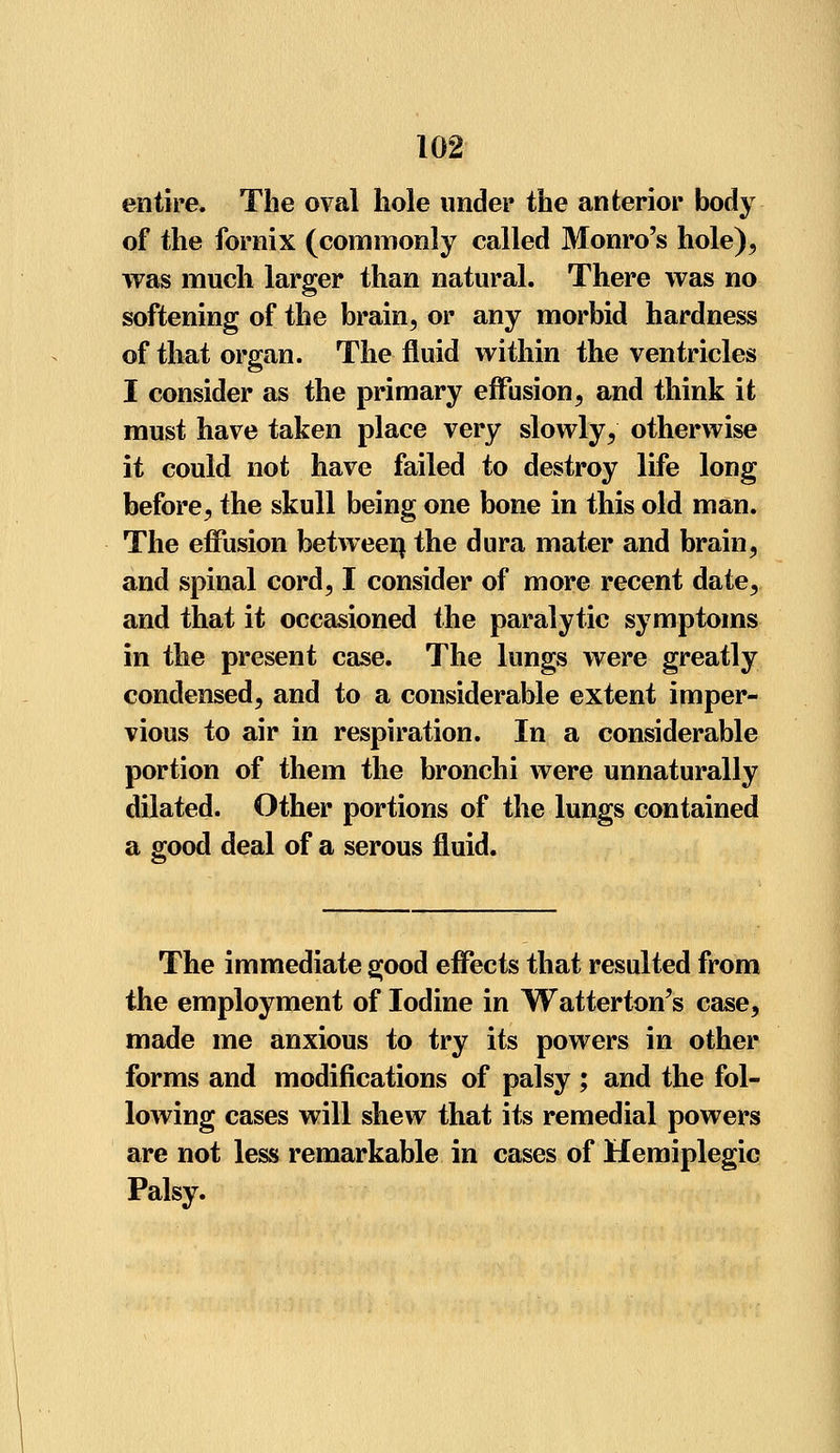 entire. The oval hole under the anterior body of the fornix (commonly called Monro's hole), was much larger than natural. There was no softening of the brain, or any morbid hardness of that organ. The fluid within the ventricles I consider as the primary effusion, and think it must have taken place very slowly, otherwise it could not have failed to destroy life long before, the skull being one bone in this old man. The effusion between, the dura mater and brain, and spinal cord, I consider of more recent date, and that it occasioned the paralytic symptoms in the present case. The lungs were greatly condensed, and to a considerable extent imper- vious to air in respiration. In a considerable portion of them the bronchi were unnaturally dilated. Other portions of the lungs contained a good deal of a serous fluid. The immediate good effects that resulted from the employment of Iodine in Watterton's case, made me anxious to try its powers in other forms and modifications of palsy ; and the fol- lowing cases will shew that its remedial powers are not less remarkable in cases of Hemiplegic Palsy.