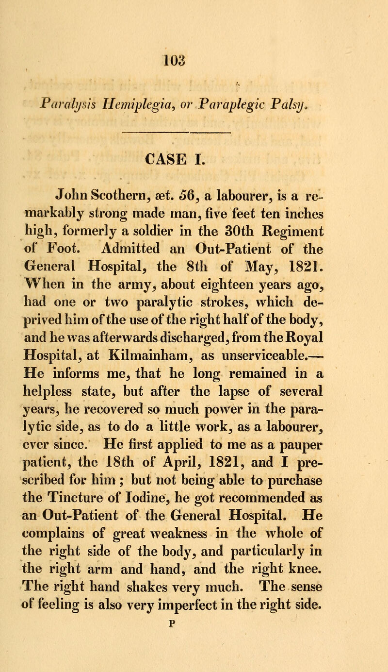 Paralysis Hemiplegia, or Paraplegic Palsy, CASE I. John Scothern, set. 56, a labourer, is a re- markably strong made man, five feet ten inches high, formerly a soldier in the 30th Regiment of Foot. Admitted an Out-Patient of the General Hospital, the 8th of May, 1821. When in the army, about eighteen years ago, had one or two paralytic strokes, which de- prived him of the use of the right half of the body, and he was afterwards discharged, from the Royal Hospital, at Kilmainham, as unserviceable.— He informs me, that he long remained in a helpless state, but after the lapse of several years, he recovered so much power in the para- lytic side, as to do a little work, as a labourer, ever since. He first applied to me as a pauper patient, the 18th of April, 1821, and I pre- scribed for him ; but not being able to purchase the Tincture of Iodine, he got recommended as an Out-Patient of the General Hospital. He complains of great weakness in the whole of the right side of the body, and particularly in the right arm and hand, and the right knee. The right hand shakes very much. The sense of feeling is also very imperfect in the right side. p