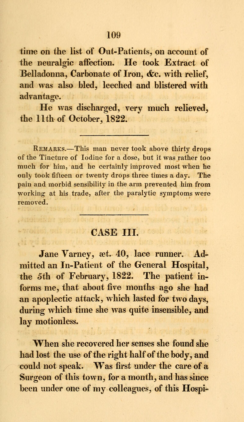 time on the list of Out-Patients, on account of the neuralgic affection. He took Extract of Belladonna, Carbonate of Iron, <fcc. with relief, and was also bled, leeched and blistered with advantage. He was discharged, very much relieved, the 11th of October, 1822. Remarks.—This man never took above thirty drops of the Tincture of Iodine for a dose, but it was rather too much for him, and he certainly improved most when he only took fifteen or twenty drops three times a day. The pain and morbid sensibility in the arm prevented him from wTorking at his trade, after the paralytic symptoms were removed. CASE III. Jane Varney, aet. 40, lace runner. Ad- mitted an In-Patient of the General Hospital, the 5th of February, 1822. The patient in- forms me, that about five months ago she had an apoplectic attack, which lasted for two days, during which time she was quite insensible, and lay motionless. When she recovered her senses she found she had lost the use of the right half of the body, and could not speak. Was first under the care of a Surgeon of this town, for a month, and has since been under one of my colleagues, of this Hospi-