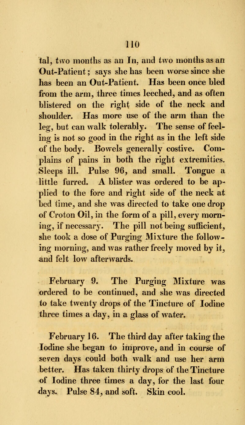 tal, two months as an In. and two months as an Out-Patient; says she has been worse since she has been an Out-Patient. Has been once bled from the arm, three times leeched, and as often blistered on the right side of the neck and shoulder. Has more use of the arm than the leg, but can walk tolerably. The sense of feel- ing is not so good in the right as in the left side of the body. Bowels generally costive. Com- plains of pains in both the right extremities. Sleeps ill. Pulse 96, and small. Tongue a little furred. A blister was ordered to be ap- plied to the fore and right side of the neck at bed time, and she was directed to take one drop of Croton Oil, in the form of a pill, every morn- ing, if necessary. The pill not being sufficient, she took a dose of Purging Mixture the follow- ing morning, and was rather freely moved by it, and felt low afterwards. February 9. The Purging Mixture was ordered to be continued, and she was directed to take twenty drops of the Tincture of Iodine three times a day, in a glass of water. February 16. The third day after taking the Iodine she began to improve, and in course of seven days could both walk and use her arm better. Has taken thirty drops of the Tincture of Iodine three times a day, for the last four days. Pulse 84, and soft. Skin cool.
