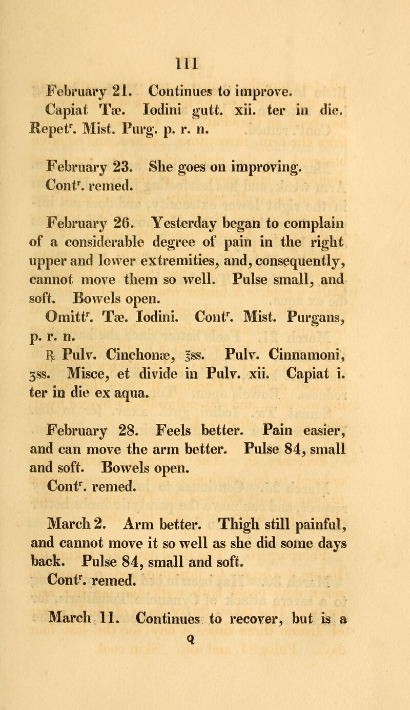 February 21. Continues to improve. Capiat Tse. Iodini gutt. xii. ter in die. Repetr. Mist. Purg. p. r. n. February 23. She goes on improving. Contr. remed. February 26. Yesterday began to complain of a considerable degree of pain in the right upper and lower extremities, and, consequently, cannot move them so well. Pulse small, and soft. Bowels open. Omittr. Tse. Iodini. Contr. Mist. Purgans, p. r. n. fy Pulv. Cinchona, 3ss. Pulv. Cinnamoni, 3ss. Misce, et divide in Pulv. xii. Capiat i. ter in die ex aqua. February 28. Feels better. Pain easier, and can move the arm better. Pulse 84, small and soft. Bowels open. Contr. remed. March 2. Arm better. Thigh still painful, and cannot move it so well as she did some days back. Pulse 84, small and soft. Contr. remed. March 11. Continues to recover, but is a