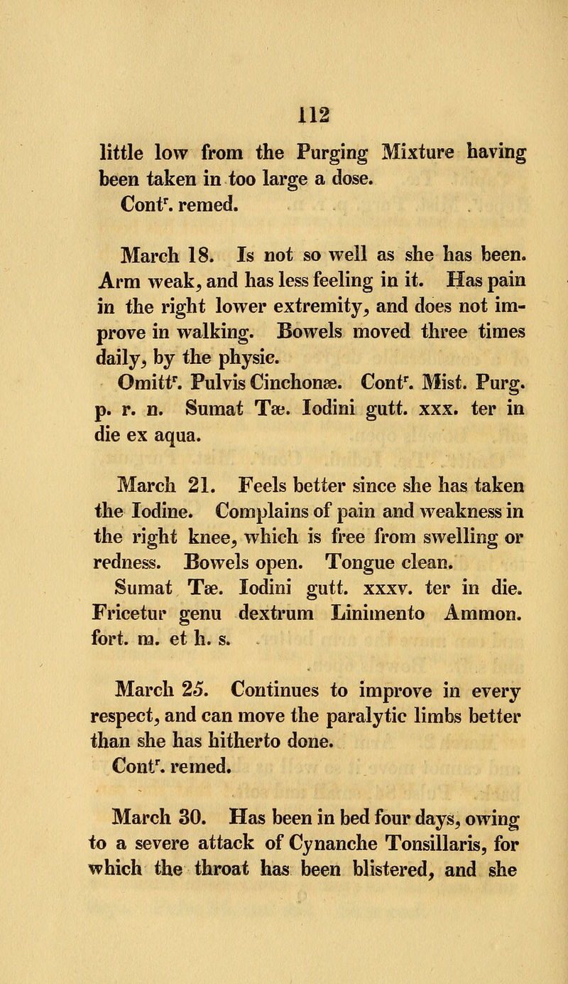little low from the Purging Mixture having been taken in too large a dose. Contr. reined. March 18. Is not so well as she has been. Arm weak, and has less feeling in it. Has pain in the right lower extremity, and does not im- prove in walking. Bowels moved three times daily, by the physic. Omittf. Pulvis Cinchonas. Contr. Mist. Purg. p. r. n. Sumat Tse. Iodini gutt. xxx. ter in die ex aqua. March 21. Feels better since she has taken the Iodine. Complains of pain and weakness in the right knee, which is free from swelling or redness. Bowels open. Tongue clean. Sumat Tse. Iodini gutt. xxxv. ter in die. Fricetur genu dextrum Linimento Ammon. fort. m. et h. s. March 25. Continues to improve in every respect, and can move the paralytic limbs better than she has hitherto done. Contr. remed. March 30. Has been in bed four days, owing to a severe attack of Cynanche Tonsillaris, for which the throat has been blistered, and she