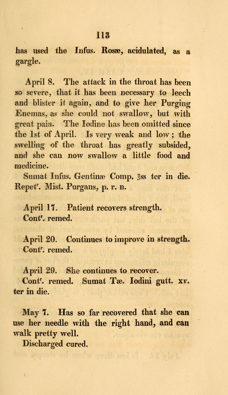 has used the Infus. Rosee, acidulated, as a gargle. April 8. The attack in the throat has been so severe, that it has been necessary to leech and blister it again, and to give her Purging Enemas, as she could not swallow, but with great pain. The Iodine has been omitted since the 1st of April. Is very weak and low ; the swelling of the throat has greatly subsided, and she can now swallow a little food and medicine. Sumat Infus. Grentinse Comp. fss ter in die. Repef*. Mist. Purgans, p. r. n. April It. Patient recovers strength. Contr. remed. April 20. Continues to improve in strength. Contr. remed. April 29. She continues to recover. Contr. remed. Sumat Tse. lodini gutt. xv. ter in die. May 1, Has so far recovered that she can use her needle with the right hand, and can walk pretty well. Discharged cured,