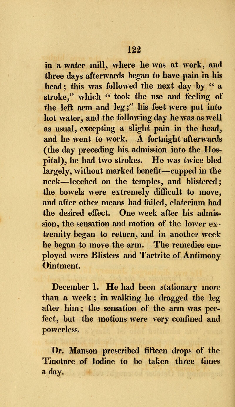 in a water mill, where he was at work, and three days afterwards began to have pain in his head; this was followed the next day by f a stroke/' which ce took the use and feeling of the left arm and leg; his feet were put into hot water, and the following day he was as well as usual; excepting a slight pain in the head, and he went to work. A fortnight afterwards (the day preceding hi& admission into the Hos- pital), he had two strokes. He was twice bled largely, without marked benefit—cupped in the neck—leeched on the temples, and blistered; the bowels were extremely difficult to move, and after other means had failed, elaterium had the desired effect. One week after his admis- sion, the sensation and motion of the lower ex- tremity began to return, and in another week he began to move the arm. The remedies em- ployed were Blisters and Tartrite of Antimony Ointment. December 1. He had been stationary more than a week; in walking he dragged the leg after him; the sensation of the arm was per- fect, but the motions were very confined and powerless. Dr. Manson prescribed fifteen drops of the Tincture of Iodine to be taken three times a day.