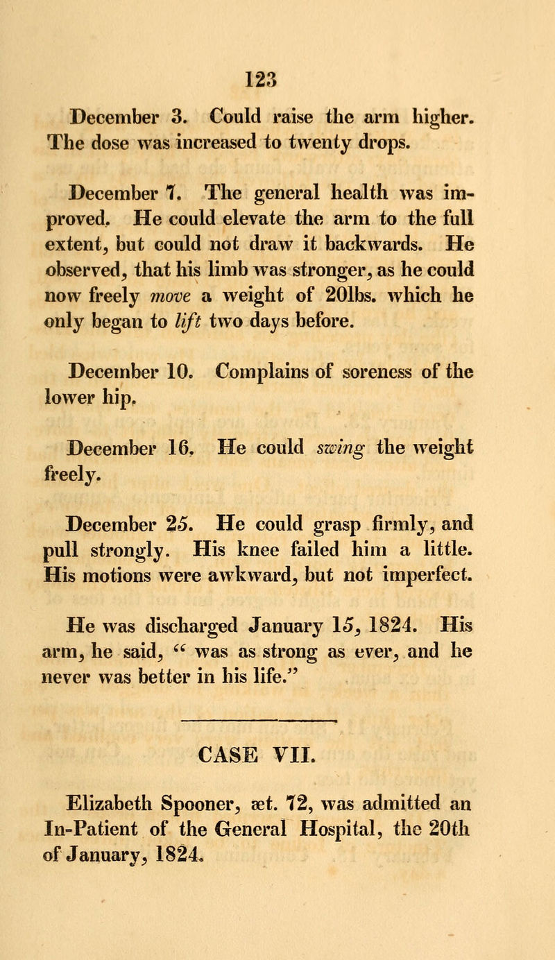 December 3. Could raise the arm higher. The dose was increased to twenty drops. December 7. The general health was im- proved. He could elevate the arm to the full extent, but could not draw it backwards. He observed, that his limb was stronger, as he could now freely move a weight of 201bs. which he only began to lift two days before. December 10. Complains of soreness of the lower hip. December 16, He could swing the weight freely. December 25. He could grasp firmly, and pull strongly. His knee failed him a little. His motions were awkward, but not imperfect. He was discharged January 15, 1824. His arm, he said,  was as strong as ever, and he never was better in his life/' CASE VII. Elizabeth Spooner, set. 72, was admitted an In-Patient of the General Hospital, the 20th of January, 1824.