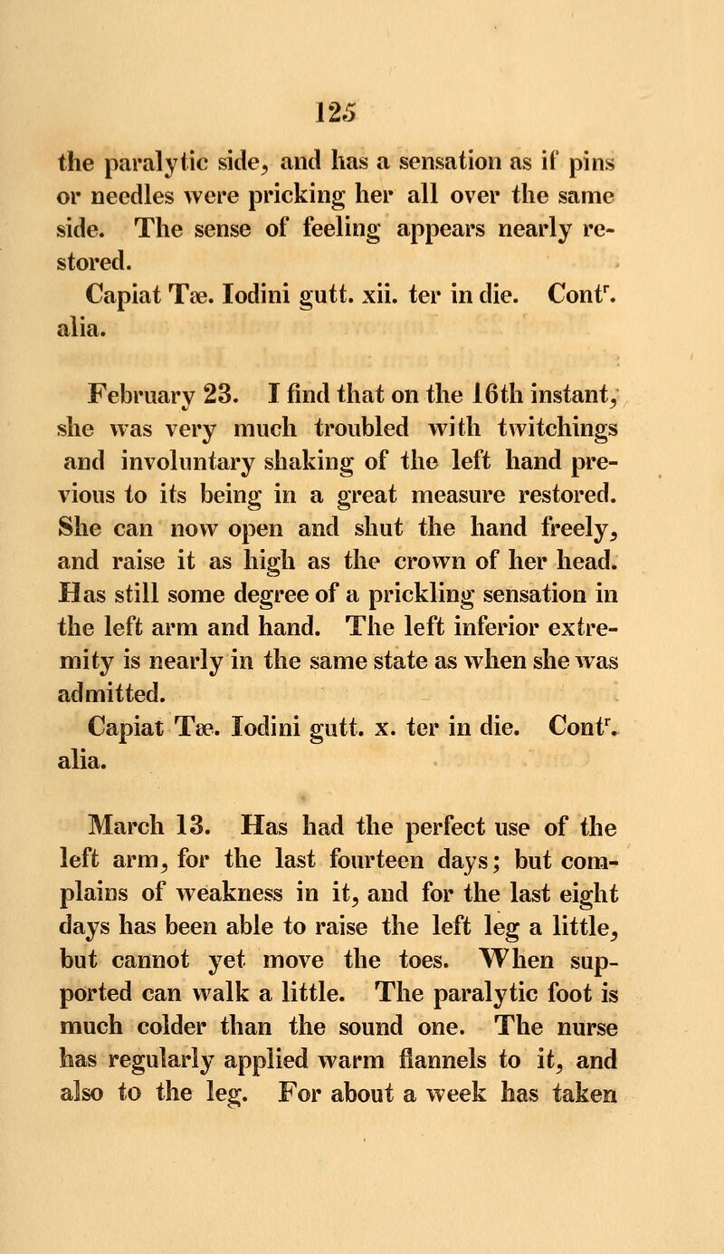 the paralytic side, and has a sensation as if pins or needles were pricking her all over the same side. The sense of feeling appears nearly re- stored. Capiat Tse. Iodini gutt. xii. ter in die. Contr. alia. February 23. I find that on the 16th instant, she was very much troubled with twitchings and involuntary shaking of the left hand pre- vious to its being in a great measure restored. She can now open and shut the hand freely, and raise it as high as the crown of her head. Has still some degree of a prickling sensation in the left arm and hand. The left inferior extre- mity is nearly in the same state as when she was admitted. Capiat Tee. Iodini gutt. x. ter in die. Contr. alia. March 13. Has had the perfect use of the left arm, for the last fourteen days; but com- plains of weakness in it, and for the last eight days has been able to raise the left leg a little, but cannot yet move the toes. When sup- ported can walk a little. The paralytic foot is much colder than the sound one. The nurse has regularly applied warm flannels to it, and also to the leg. For about a week has taken